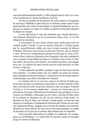 252 DOMINATION FRANÇAISE.
rent notre démonstration inutile. L’effroi régnait dans la ville, les vivres
et les munitions de l’armée touchaient à leur ﬁn.
Au lieu de proﬁter de la présence de notre armée et d’organiser
de nouveau à Médéah le parti français en ralliant à notre cause le plus
grand nombre des tribus environnantes, le général Berthezène ne son-
gea qu’à se replier sur Alger; le 2 juillet, le général en chef dut ordonner
le départ des troupes.
Le bey Ben-Omar et ceux des habitants qui s’étaient dévoués à
son infortune déclarèrent qu’ils ne pouvaient rester seuls, et l’on fut
obligé de les emmener.
A cinq heures du soir, heure choisie pour rendre plus court un
combat inutile, l’armée se mit en marche, harcelée à l’arrière-garde
par les rassemblements arabes qui nous avaient ramenés du plateau
d’Ouhara. Parvenue à huit heures au bois des Oliviers, elle en repartit
à onze. Divers avis informaient le général en chef que les Turcs et di-
verses tribus, réunis au Mouzaïa et aux Soumatas, devaient, pendant la
nuit, occuper le long déﬁlé qui mène au Téniah et nous livrer, à l’abri
des arbres, des ravins et des rochers, un combat meurtrier, sans danger
pour eux. La célérité de notre retraite pouvait seule prévenir ou faire
avorter ce dessein.
A notre approche du déﬁlé, quelques coups de fusil nous tuèrent
trois hommes ; en même temps, des cris répétés sur toutes les monta-
gnes indiquaient notre mouvement. L’ordre bien suivi de ne pas riposter
rendit presque sans effet la fusillade de l’ennemi.
La colonne arrivée au col avec cinq ou six blessés ﬁt halte jus-
qu’au point du jour et commença à descendre le versant nord de l’Atlas
sans avoir plus de mille cinq cents ennemis à tenir en respect. Pourtant
l’armée se vit un instant compromise : comme on n’avait pas pris la
précaution d’occuper sufﬁsamment les hauteurs pour protéger ce mou-
vement, les Kabaïles, embusqués sur les crêtes, suivirent le ﬂanc droit
de la colonne en dirigeant sur elle un feu vertical et bien nourri. Le
bataillon du 20e de ligne, qui formait l’arrière-garde, se trouvant trop
dispersé en tirailleurs et manquant de direction par la faute de son chef,
qui, légèrement blessé, négligea en se retirant de remettre son comman-
dement à un autre ofﬁcier, fut saisi tout à coup aune panique et se replia
en désordre sur le gros de la colonne déjà entamée par les Kabaïles.
Cette secousse démoralisa les soldats; les régiments, les compa-
gnies se confondirent, et ce pêle-mêle de fuyards courut en désordre
jusqu’à la ferme de Mouzaïa.
 