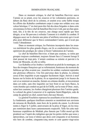 DOMINATION FRANÇAISE. 253
Dans ce moment critique, le chef de bataillon Duvivier sauva
l’armée en se jetant, avec les zouaves et les volontaires parisiens, en
dehors du ﬂanc droit de la colonne, et soutint avec cette faible troupe
les efforts des Kabaïles combattent corps à corps nos soldats avec une
valeur héroïque. C’en était peut-être fait des deux brigades si dans cette
circonstance le brave chef de bataillon Duvivier n’eût, par un élan spon-
tané, fait, à la tête de ses zouaves, une charge aussi rapide que bien
dirigée, et ne fût parvenu à refouler l’ennemi et à rétablir le combat. Il
dégagea aussi sur le chemin une pièce d’artillerie renversée qui n’avait
plus pour défenseur que le brave commandant Camin, qui n’avait pas
voulu l’abandonner.
Dans ce moment critique, les Parisiens incorporés dans les zoua-
ves méritèrent les plus grands éloges, car ils se conduisirent en braves,
opérèrent des prodiges de valeur et ﬁrent l’admiration de l’armée.
Le chef de bataillon Duvivier, n’étant pas soutenu, se retira par
groupes toujours combattant, toujours faisant face à l’ennemi lorsqu’il
était poussé de trop près. L’armée continua sa retraite et parvint à la
ferme de Mouzaïa, où elle se rallia.
Les Kabaïles et les Arabes s’arrêtèrent au pied de la montagne, en
face des troupes françaises qui se reformaient, honteuses du moment de
faiblesse qu’elles avaient eue ; toutefois les soldats voulaient reprendre
une glorieuse offensive. Une fois parvenue dans la plaine, la colonne
cessa d’être inquiétée et put regagner facilement Alger. Arrivés à neuf
heures sur la lisière de la plaine, ils se reposèrent jusqu’à six heures du
soir et se remirent en marche, formés en colonne double, et traversèrent
dans cet ordre, sans être inquiétés sur leur front ni sur leurs ﬂancs, la
vaste étendue qui conduit au gué de la Chiffa, sur la route d’Oran ; mais,
selon leur coutume, les Arabes chargèrent plusieurs fois l’arrière-garde.
Le colonel du génie Lemercier et le capitaine Saint-Hippolyte, aide de
camp du général en chef, eurent leurs chevaux blessés.
Le général Feuchères repoussa les assaillants et les tint à distance.
Le lendemain, quelques tirailleurs ennemis se montrèrent aux environs
du ruisseau de Boufarik, mais hors de la portée du canon. La division
rentra à Alger le 5 juillet, anniversaire de la prise d’Alger, où les trou-
pes rentrèrent dans leurs cantonnements respectifs. Telle fut cette mal-
heureuse expédition de Médéah, plus funeste par l’effet moral qu’elle
produisit sur l’esprit des indigènes que par les pertes réelles que nous y
éprouvâmes, car nous n’eûmes que deux cent cinquante et un hommes
mis hors de combat, cinquante-cinq morts et cent quatre-vingt-seize
 