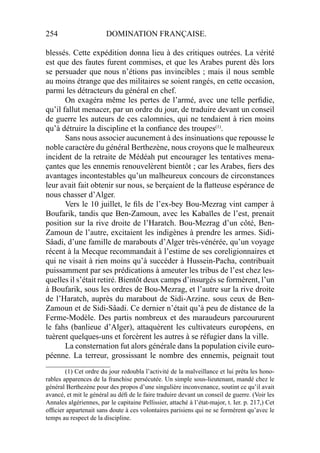 254 DOMINATION FRANÇAISE.
blessés. Cette expédition donna lieu à des critiques outrées. La vérité
est que des fautes furent commises, et que les Arabes purent dès lors
se persuader que nous n’étions pas invincibles ; mais il nous semble
au moins étrange que des militaires se soient rangés, en cette occasion,
parmi les détracteurs du général en chef.
On exagéra même les pertes de l’armé, avec une telle perﬁdie,
qu’il fallut menacer, par un ordre du jour, de traduire devant un conseil
de guerre les auteurs de ces calomnies, qui ne tendaient à rien moins
qu’à détruire la discipline et la conﬁance des troupes(1)
.
Sans nous associer aucunement à des insinuations que repousse le
noble caractère du général Berthezène, nous croyons que le malheureux
incident de la retraite de Médéah put encourager les tentatives mena-
çantes que les ennemis renouvelèrent bientôt ; car les Arabes, ﬁers des
avantages incontestables qu’un malheureux concours de circonstances
leur avait fait obtenir sur nous, se berçaient de la ﬂatteuse espérance de
nous chasser d’Alger.
Vers le 10 juillet, le ﬁls de l’ex-bey Bou-Mezrag vint camper à
Boufarik, tandis que Ben-Zamoun, avec les Kabaïles de l’est, prenait
position sur la rive droite de l’Haratch. Bou-Mezrag d’un côté, Ben-
Zamoun de l’autre, excitaient les indigènes à prendre les armes. Sidi-
Sâadi, d’une famille de marabouts d’Alger très-vénérée, qu’un voyage
récent à la Mecque recommandait à l’estime de ses coreligionnaires et
qui ne visait à rien moins qu’à succéder à Hussein-Pacha, contribuait
puissamment par ses prédications à ameuter les tribus de l’est chez les-
quelles il s’était retiré. Bientôt deux camps d’insurgés se formèrent, l’un
à Boufarik, sous les ordres de Bou-Mezrag, et l’autre sur la rive droite
de l’Haratch, auprès du marabout de Sidi-Arzine. sous ceux de Ben-
Zamoun et de Sidi-Sâadi. Ce dernier n’était qu’à peu de distance de la
Ferme-Modèle. Des partis nombreux et des maraudeurs parcoururent
le fahs (banlieue d’Alger), attaquèrent les cultivateurs européens, en
tuèrent quelques-uns et forcèrent les autres à se réfugier dans la ville.
La consternation fut alors générale dans la population civile euro-
péenne. La terreur, grossissant le nombre des ennemis, peignait tout
____________________
(1) Cet ordre du jour redoubla l’activité de la malveillance et lui prêta les hono-
rables apparences de la franchise persécutée. Un simple sous-lieutenant, mandé chez le
général Berthezène pour des propos d’une singulière inconvenance, soutint ce qu’il avait
avancé, et mit le général au déﬁ de le faire traduire devant un conseil de guerre. (Voir les
Annales algériennes, par le capitaine Pellissier, attaché à l’état-major, t. Ier. p. 217,) Cet
ofﬁcier appartenait sans doute à ces volontaires parisiens qui ne se formèrent qu’avec le
temps au respect de la discipline.
 