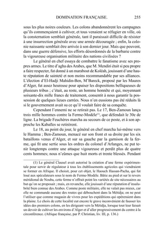 DOMINATION FRANÇAISE. 255
sous les plus noires couleurs. Les colons abandonnèrent les campagnes
qu’ils commençaient à cultiver, et tous venaient se réfugier en ville, où
la consternation semblait générale, tant il paraissait difﬁcile de résister
à une insurrection générale avec une armée découragée ; enﬁn, la colo-
nie naissante semblait être arrivée à son dernier jour. Mais que peuvent,
dans une guerre défensive, les efforts désordonnés de la barbarie contre
la vigoureuse organisation militaire des nations civilisées ?
Le général en chef essaya de combattre le fanatisme avec ses pro-
pres armes. Le titre d’agha desArabes, que M. Mendiri était si peu propre
a faire respecter, fut donné à un marabout de Koléah, jouissant d’une hau-
te réputation de sainteté et non moins recommandable par ses alliances.
L’élection d’El-Hadji Mahidin-Ben, M’Bareck, proposé par les Maures
d’Alger, fut assez heureuse pour apaiser les dispositions belliqueuses de
plusieurs tribus ; c’était, au reste, un homme honnête et qui, moyennant
soixante-dix mille francs de traitement, consentit à nous garantir la pos-
session de quelques lieues carrées. Nous n’en eussions pas été réduits là
si le gouvernement avait su ce qu’il voulait faire de sa conquête.
Cependant l’ennemi ne se retirait pas. Le 17, Ben-Zamoun lança
trois mille hommes contre la Ferme-Modèle(1)
, que défendait le 30e de
ligne. La brigade Feuchères marcha au secours de ce poste, et à son ap-
proche les Kabaïles se retirèrent.
Le 18, au point du jour, le général en chef marcha lui-même vers
le Hamma ; Ben-Zamoun, menacé sur son front et sa droite par les six
bataillons venus d’Alger, et sur sa gauche par la garnison de la fer-
me, qui ﬁt une sertie sous les ordres du colonel d’Arlanges, ne put te-
nir longtemps contre une attaque vigoureuse et perdit plus de quatre
cents hommes; nous n’eûmes que huit morts et trente blessés. Pendant
____________________
(1) Le général Clausel avait autorisé la création d’une ferme expérimen-
tale pour servir de régulateur à tous les établissements agricoles qui viendraient
se former en Afrique. Il choisit, pour cet objet, le Haouch Hassan-Pacha, qui fut
loué aux spéculateurs sous le nom de Ferme-Modèle. Bâtie au pied et sur le revers
méridional de Nouba, cette ferme n’offrait point les variétés de site nécessaires au
but qu’on se proposait ; mais, en revanche, elle jouissait d’une réputation d’insalu-
brité bien connue des Arabes. Comme poste militaire, elle ne valait pas mieux, car
elle ne commande aucune des routes qui débouchent dans la Métidja; on ne peut
l’utiliser que comme magasin de vivres pour les expéditions qui opéreraient dans
la plaine. Le choix de cette localité eut encore le grave inconvénient de fausser les
idées des premiers colons, en les dirigeant vers la Métidja, lorsque tout leur faisait
un devoir de cultiver les environs d’Alger et d’aller progressivement du centre à la
circonférence. (Afrique française, par P. Christian, liv. III, p. 136.)
 