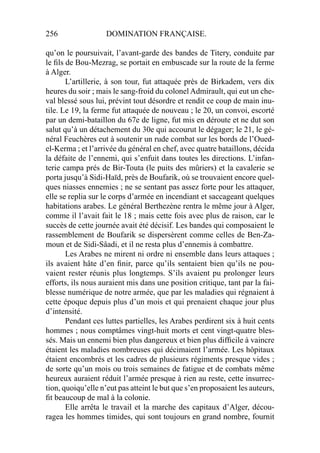 256 DOMINATION FRANÇAISE.
qu’on le poursuivait, l’avant-garde des bandes de Titery, conduite par
le ﬁls de Bou-Mezrag, se portait en embuscade sur la route de la ferme
à Alger.
L’artillerie, à son tour, fut attaquée près de Birkadem, vers dix
heures du soir ; mais le sang-froid du colonel Admirault, qui eut un che-
val blessé sous lui, prévint tout désordre et rendit ce coup de main inu-
tile. Le 19, la ferme fut attaquée de nouveau ; le 20, un convoi, escorté
par un demi-bataillon du 67e de ligne, fut mis en déroute et ne dut son
salut qu’à un détachement du 30e qui accourut le dégager; le 21, le gé-
néral Feuchères eut à soutenir un rude combat sur les bords de l’Oued-
el-Kerma ; et l’arrivée du général en chef, avec quatre bataillons, décida
la défaite de l’ennemi, qui s’enfuit dans toutes les directions. L’infan-
terie campa prés de Bir-Touta (le puits des mûriers) et la cavalerie se
porta jusqu’à Sidi-Haïd, près de Boufarik, où se trouvaient encore quel-
ques niasses ennemies ; ne se sentant pas assez forte pour les attaquer,
elle se replia sur le corps d’armée en incendiant et saccageant quelques
habitations arabes. Le général Berthezène rentra le même jour à Alger,
comme il l’avait fait le 18 ; mais cette fois avec plus de raison, car le
succès de cette journée avait été décisif. Les bandes qui composaient le
rassemblement de Boufarik se dispersèrent comme celles de Ben-Za-
moun et de Sidi-Sâadi, et il ne resta plus d’ennemis à combattre.
Les Arabes ne mirent ni ordre ni ensemble dans leurs attaques ;
ils avaient hâte d’en ﬁnir, parce qu’ils sentaient bien qu’ils ne pou-
vaient rester réunis plus longtemps. S’ils avaient pu prolonger leurs
efforts, ils nous auraient mis dans une position critique, tant par la fai-
blesse numérique de notre armée, que par les maladies qui régnaient à
cette époque depuis plus d’un mois et qui prenaient chaque jour plus
d’intensité.
Pendant ces luttes partielles, les Arabes perdirent six à huit cents
hommes ; nous comptâmes vingt-huit morts et cent vingt-quatre bles-
sés. Mais un ennemi bien plus dangereux et bien plus difﬁcile à vaincre
étaient les maladies nombreuses qui décimaient l’armée. Les hôpitaux
étaient encombrés et les cadres de plusieurs régiments presque vides ;
de sorte qu’un mois ou trois semaines de fatigue et de combats même
heureux auraient réduit l’armée presque à rien au reste, cette insurrec-
tion, quoiqu’elle n’eut pas atteint le but que s’en proposaient les auteurs,
ﬁt beaucoup de mal à la colonie.
Elle arrêta le travail et la marche des capitaux d’Alger, décou-
ragea les hommes timides, qui sont toujours en grand nombre, fournit
 