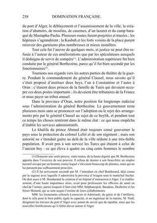 258 DOMINATION FRANÇAISE.
du port d’Alger, le déblayement et l’assainissement de la ville, la créa-
tion d’abattoirs, de moulins, de casernes, d’un lazaret et du camp bara-
qué de Mustapha-Pacha. Plusieurs routes furent projetées et tracées ; les
hôpitaux s’agrandirent ; la Kasbah et les forts voisins de la place purent
recevoir des garnisons plus nombreuses et mieux installées.
Tout cela fut l’œuvre de quelques mois, et justice ne peut être re-
fusée à l’auteur de ces améliorations que par les spéculateurs auxquels
il dédaigna de servir de compère(1)
. L’administration supérieure fut bien
conduite par le général Berthezène, parce qu’il fut bien secondé par les
fonctionnaires(2)
.
Tournons nos regards vers les autres parties du théâtre de la guer-
re. Pendant le commandement du général Clausel, nous savons qu’il
s’était proposé d’instituer deux beys, l’un à Constantine et l’autre à
Oran : c’étaient deux princes de la famille de Tunis qui devaient occu-
per ces deux postes importants ; ils devaient être tributaires de la France
et nous payer un tribut annuel.
Dans la province d’Oran, notre position fut longtemps indécise
sous l’administration du général Berthezène. Le gouvernement resta
plusieurs mois sans se prononcer sur l’adoption ou le rejet des arrange-
ments pris par le général Clausel au sujet de ce beylik, et pendant tout
ce temps les choses restèrent dans le même état : ce qui nous empêcha
d’établir les services administratifs.
Le khalifa du prince Ahmed était toujours censé gouverner le
pays sous la protection du colonel Lefol et de son régiment ; mais son
autorité ne s’étendait guère au delà de la ville réduite à une très-faible
population. Il avait pris à son service les Turcs qui étaient à celui de
l’ancien bey : ce qui éleva à quatre ou cinq cents hommes le nombre
____________________
(1) Donnons une seule preuve, entre toutes, de la haute dignité que M. Berthezène
apporta dans l’exercice de son pouvoir. Il refusa de donner à son beau-frère un emploi
lucratif occupé par un homme contre lequel s’élevaient beaucoup de plaintes, mais qui ne
lui parurent pas sufﬁsamment prouvées.
(2) Il fut activement secondé par M. l’intendant en chef Bondurand, déjà connu
par la sagesse avec laquelle il administra la province d’Aragon sous le maréchal Suchet.
On doit aussi à M. Hondurand la création d’un hôpital d’instruction à Alger. Cet établis-
sement, d’une haute importance alors, avait pour professeurs les ofﬁciers de santé en
chef de l’armée, parmi lesquels il faut citer MM. Stéphanopoli, Baudens, Desbrière et les
frères Monard, qui se sont acquis l’estime de leurs collaborateurs.
MM. les lieutenants colonels Lemercier et Admirault, du génie et de l’artillerie,
dont le zèle pour le bien public égale la capacité, et un ingénieur de la marine, M. Noël,
dirigèrent les travaux du port d’Alger avec autant de savoir que de rapidité, ainsi que les
nouvelles fortiﬁcations qu’il fallut élever autour d’Alger.
 