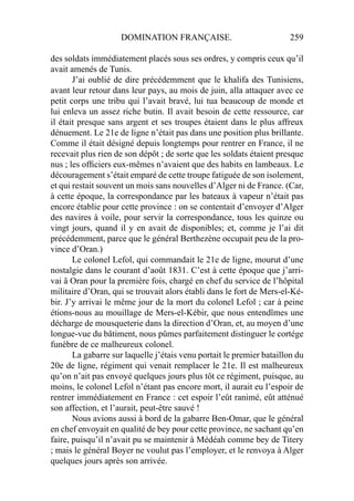 DOMINATION FRANÇAISE. 259
des soldats immédiatement placés sous ses ordres, y compris ceux qu’il
avait amenés de Tunis.
J’ai oublié de dire précédemment que le khalifa des Tunisiens,
avant leur retour dans leur pays, au mois de juin, alla attaquer avec ce
petit corps une tribu qui l’avait bravé, lui tua beaucoup de monde et
lui enleva un assez riche butin. Il avait besoin de cette ressource, car
il était presque sans argent et ses troupes étaient dans le plus affreux
dénuement. Le 21e de ligne n’était pas dans une position plus brillante.
Comme il était désigné depuis longtemps pour rentrer en France, il ne
recevait plus rien de son dépôt ; de sorte que les soldats étaient presque
nus ; les ofﬁciers eux-mêmes n’avaient que des habits en lambeaux. Le
découragement s’était emparé de cette troupe fatiguée de son isolement,
et qui restait souvent un mois sans nouvelles d’Alger ni de France. (Car,
à cette époque, la correspondance par les bateaux à vapeur n’était pas
encore établie pour cette province : on se contentait d’envoyer d’Alger
des navires à voile, pour servir la correspondance, tous les quinze ou
vingt jours, quand il y en avait de disponibles; et, comme je l’ai dit
précédemment, parce que le général Berthezène occupait peu de la pro-
vince d’Oran.)
Le colonel Lefol, qui commandait le 21e de ligne, mourut d’une
nostalgie dans le courant d’août 1831. C’est à cette époque que j’arri-
vai â Oran pour la première fois, chargé en chef du service de l’hôpital
militaire d’Oran, qui se trouvait alors établi dans le fort de Mers-el-Ké-
bir. J’y arrivai le même jour de la mort du colonel Lefol ; car à peine
étions-nous au mouillage de Mers-el-Kébir, que nous entendîmes une
décharge de mousqueterie dans la direction d’Oran, et, au moyen d’une
longue-vue du bâtiment, nous pûmes parfaitement distinguer le cortége
funèbre de ce malheureux colonel.
La gabarre sur laquelle j’étais venu portait le premier bataillon du
20e de ligne, régiment qui venait remplacer le 21e. Il est malheureux
qu’on n’ait pas envoyé quelques jours plus tôt ce régiment, puisque, au
moins, le colonel Lefol n’étant pas encore mort, il aurait eu l’espoir de
rentrer immédiatement en France : cet espoir l’eût ranimé, eût atténué
son affection, et l’aurait, peut-être sauvé !
Nous avions aussi à bord de la gabarre Ben-Omar, que le général
en chef envoyait en qualité de bey pour cette province, ne sachant qu’en
faire, puisqu’il n’avait pu se maintenir à Médéah comme bey de Titery
; mais le général Boyer ne voulut pas l’employer, et le renvoya à Alger
quelques jours après son arrivée.
 
