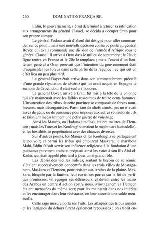260 DOMINATION FRANÇAISE.
Enﬁn, le gouvernement, s’étant déterminé à refuser sa ratiﬁcation
aux arrangements du général Clausel, se décida à occuper Oran pour
son propre compte.
Le général Fodoas avait d’abord été désigné pour aller comman-
der sur ce point ; mais une nouvelle décision conﬁa ce poste au général
Boyer, qui avait commandé une division de l’armée d’Afrique sous le
général Clausel. Il arriva à Oran dans le milieu de septembre ; le 2le de
ligne rentra en France et le 20e le remplaça ; mais l’envoi d’un lieu-
tenant général à Oran prouvait que l’intention du gouvernement était
d’augmenter les forces dans cette partie de la régence : ce qui eut en
effet lieu un peu plus tard.
Le général Boyer était arrivé dans son commandement précédé
d’une grande réputation de sévérité qui lui avait acquis en Espagne te
surnom de Cruel, dont il était seul à s’honorer.
Le général Boyer, arrivé à Oran, fut mis à la tête de la colonne
qui s’y maintenait avec les faibles ressources de treize cents hommes.
L’insurrection des tribus de cette province se composait de forces nom-
breuses, mais désorganisées. Parmi tant de chefs armés, pas un n’avait
assez de génie ou de puissance pour imposer aux autres son autorité ; ils
se faisaient incessamment une petite guerre de voisinage.
Ainsi les Maures, ou Hadars (citadins), étaient maîtres de Tlem-
cen ; mais les Turcs et les Koulouglis tenaient le méchouar (la citadelle),
et les hostilités se perpétuaient avec des chances diverses.
Sur d’autres points, les Maures et les Koulouglis se partageaient
le pouvoir; et parmi les tribus qui entourent Maskara, le marabout
Mahi-Eddin faisait servir son inﬂuence religieuse à la fondation d’une
puissance purement arabe et préparait ainsi les voies à son ﬁls Abd-el-
Kader, qui était appelé plus tard à jouer un si grand rôle.
Les débris des vieilles milices, sentant le besoin de se réunir,
s’étaient successivement concentrés dans les trois villes de Mostaga-
nem, Maskara et Tlemcen, pour résister aux Arabes de la plaine. Mas-
kara, bloquée par la famine, leur ouvrit ses portes sur la foi de perﬁ-
des promesses, vit égorger ses défenseurs, et devint entre les mains
des Arabes un centre d’action contre nous. Mostaganem et Tlemcen
étaient menacées du même sort; pour les maintenir dans nos intérêts
et les encourager dans leur résistance, on leur accorda une solde men-
suelle.
Cette sage mesure porta ses fruits. Les attaques des tribus armées
et les intrigues du dehors furent également repoussées ; on établit en-
 