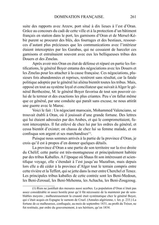 DOMINATION FRANÇAISE. 261
suite des rapports avec Arzew, port situé à dix lieues à l’est d’Oran.
Grâce au concours du cadi de cette ville et à la protection d’un bâtiment
français en station dans le port, les garnisons d’Oran et de Mersel-Ké-
bir purent se procurer des blés, des fourrages et des bestiaux, ressour-
ces d’autant plus précieuses que les communications avec l’intérieur
étaient interceptées par les Garabas, qui ne cessaient de harceler ces
garnisons et entraînaient souvent avec eux les belliqueuses tribus des
Douers et des Zmelas.
Après avoir mis Oran en état de défense et réparé en partie les for-
tiﬁcations, le général Boyer entama des négociations avec les Douers et
les Zmelas pour les attacher à la cause française. Ces négociations, plu-
sieurs fois abandonnées et reprises, restèrent sans résultat, car la fatale
politique adoptée par le général lui aliéna bientôt toutes les tribus. Mais,
opposé en tout au système loyal et conciliateur que suivait àAlger le gé-
néral Berthezène, M. le général Boyer favorisa de tout son pouvoir ce-
lui de la terreur et des exactions les plus criantes. Peu s’en fallut même
que ce général, par une conduite qui paraît sans excuse, ne nous attirât
une guerre avec le Maroc.
Voici le fait : Un négociant marocain, Mohammed Valenciano, se
trouvait établi à Oran, où il jouissait d’une grande fortune. Des lettres
qui lui étaient adressées par des Arabes, et qui le compromettaient, fu-
rent interceptées. Il fut enlevé de chez lui par les ordres du général, et
cessa bientôt d’exister; on chassa de chez lui sa femme malade, et on
conﬁsqua son argent et ses marchandises(1)
.
Puisque nous sommes arrivés à la partie de la province d’Oran, je
crois qu’il est à propos d’en donner quelques détails.
La province d’Oran a une partie de son territoire sur la rive droite
du Chélif; cette partie est très-montagneuse et principalement habitée
par des tribus Kabaïles. A l’époque où Shaus ﬁt son intéressant et scien-
tiﬁque voyage, elle s’étendait à l’est jusqu’au Mazafran, mais depuis
lors elle a dû céder à la province d’Alger tout le terrain compris entre
cette rivière et la Teffert, qui se jette dans la mer entre Cherchel et Tenez.
Les principales tribus kabaïles de cette contrée sont les Beni-Medoun,
les Beni-Zeroual, les Beni-Mehenna, les Achacha, les Beni-Zougzoug.
____________________
(1) Rien ne justiﬁait des mesures aussi acerbes. La population d’Oran n’était pas
assez considérable ni assez hostile pour qu’il fût nécessaire de la maintenir par de sem-
blables moyens ; malheureusement la cruauté était systématique chez le général Boyer,
qui s’était acquis en Espagne le surnom de Cruel. (Annales algérienne, t. Ier, p. 233.) La
fortune de ce malheureux, conﬁsquée, au mois de septembre 1831, au proﬁt du Trésor, ne
fut restituée, par ordre du gouvernement, à ses héritiers, qu’en 1834.
 