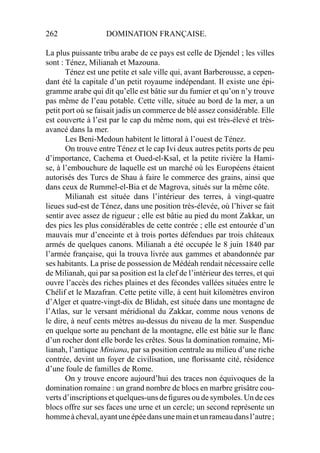 262 DOMINATION FRANÇAISE.
La plus puissante tribu arabe de ce pays est celle de Djendel ; les villes
sont : Ténez, Milianah et Mazouna.
Ténez est une petite et sale ville qui, avant Barberousse, a cepen-
dant été la capitale d’un petit royaume indépendant. Il existe une épi-
gramme arabe qui dit qu’elle est bâtie sur du fumier et qu’on n’y trouve
pas même de l’eau potable. Cette ville, située au bord de la mer, a un
petit port où se faisait jadis un commerce de blé assez considérable. Elle
est couverte à l’est par le cap du même nom, qui est très-élevé et très-
avancé dans la mer.
Les Beni-Medoun habitent le littoral à l’ouest de Ténez.
On trouve entre Ténez et le cap Ivi deux autres petits ports de peu
d’importance, Cachema et Oued-el-Ksal, et la petite rivière la Hami-
se, à l’embouchure de laquelle est un marché où les Européens étaient
autorisés des Turcs de Shau à faire le commerce des grains, ainsi que
dans ceux de Rummel-el-Bia et de Magrova, situés sur la même côte.
Milianah est située dans l’intérieur des terres, à vingt-quatre
lieues sud-est de Ténez, dans une position très-élevée, où l’hiver se fait
sentir avec assez de rigueur ; elle est bâtie au pied du mont Zakkar, un
des pics les plus considérables de cette contrée ; elle est entourée d’un
mauvais mur d’enceinte et à trois portes défendues par trois châteaux
armés de quelques canons. Milianah a été occupée le 8 juin 1840 par
l’armée française, qui la trouva livrée aux gammes et abandonnée par
ses habitants. La prise de possession de Médéah rendait nécessaire celle
de Milianah, qui par sa position est la clef de l’intérieur des terres, et qui
ouvre l’accès des riches plaines et des fécondes vallées situées entre le
Chélif et le Mazafran. Cette petite ville, à cent huit kilomètres environ
d’Alger et quatre-vingt-dix de Blidah, est située dans une montagne de
l’Atlas, sur le versant méridional du Zakkar, comme nous venons de
le dire, à neuf cents mètres au-dessus du niveau de la mer. Suspendue
en quelque sorte au penchant de la montagne, elle est bâtie sur le ﬂanc
d’un rocher dont elle borde les crêtes. Sous la domination romaine, Mi-
lianah, l’antique Miniana, par sa position centrale au milieu d’une riche
contrée, devint un foyer de civilisation, une ﬂorissante cité, résidence
d’une foule de familles de Rome.
On y trouve encore aujourd’hui des traces non équivoques de la
domination romaine : un grand nombre de blocs en marbre grisâtre cou-
verts d’inscriptions et quelques-uns de ﬁgures ou de symboles. Un de ces
blocs offre sur ses faces une urne et un cercle; un second représente un
hommeàcheval,ayantuneépéedansunemainetunrameaudansl’autre;
 
