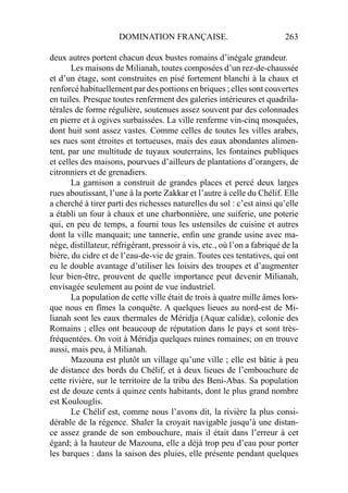 DOMINATION FRANÇAISE. 263
deux autres portent chacun deux bustes romains d’inégale grandeur.
Les maisons de Milianah, toutes composées d’un rez-de-chaussée
et d’un étage, sont construites en pisé fortement blanchi à la chaux et
renforcé habituellement par des portions en briques ; elles sont couvertes
en tuiles. Presque toutes renferment des galeries intérieures et quadrila-
térales de forme régulière, soutenues assez souvent par des colonnades
en pierre et à ogives surbaissées. La ville renferme vin-cinq mosquées,
dont huit sont assez vastes. Comme celles de toutes les villes arabes,
ses rues sont étroites et tortueuses, mais des eaux abondantes alimen-
tent, par une multitude de tuyaux souterrains, les fontaines publiques
et celles des maisons, pourvues d’ailleurs de plantations d’orangers, de
citronniers et de grenadiers.
La garnison a construit de grandes places et percé deux larges
rues aboutissant, l’une à la porte Zakkar et l’autre à celle du Chélif. Elle
a cherché à tirer parti des richesses naturelles du sol : c’est ainsi qu’elle
a établi un four à chaux et une charbonnière, une suiferie, une poterie
qui, en peu de temps, a fourni tous les ustensiles de cuisine et autres
dont la ville manquait; une tannerie, enﬁn une grande usine avec ma-
nège, distillateur, réfrigérant, pressoir à vis, etc., où l’on a fabriqué de la
bière, du cidre et de l’eau-de-vie de grain. Toutes ces tentatives, qui ont
eu le double avantage d’utiliser les loisirs des troupes et d’augmenter
leur bien-être, prouvent de quelle importance peut devenir Milianah,
envisagée seulement au point de vue industriel.
La population de cette ville était de trois à quatre mille âmes lors-
que nous en fîmes la conquête. A quelques lieues au nord-est de Mi-
lianah sont les eaux thermales de Méridja (Aquæ calidæ), colonie des
Romains ; elles ont beaucoup de réputation dans le pays et sont très-
fréquentées. On voit à Méridja quelques ruines romaines; on en trouve
aussi, mais peu, à Milianah.
Mazouna est plutôt un village qu’une ville ; elle est bâtie à peu
de distance des bords du Chélif, et à deux lieues de l’embouchure de
cette rivière, sur le territoire de la tribu des Beni-Abas. Sa population
est de douze cents à quinze cents habitants, dont le plus grand nombre
est Koulouglis.
Le Chélif est, comme nous l’avons dit, la rivière la plus consi-
dérable de la régence. Shaler la croyait navigable jusqu’à une distan-
ce assez grande de son embouchure, mais il était dans l’erreur à cet
égard; à la hauteur de Mazouna, elle a déjà trop peu d’eau pour porter
les barques : dans la saison des pluies, elle présente pendant quelques
 