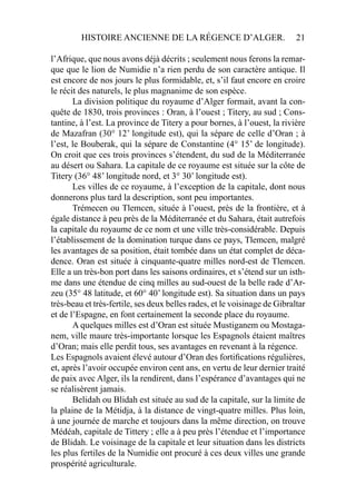 HISTOIRE ANCIENNE DE LA RÉGENCE D’ALGER. 21
l’Afrique, que nous avons déjà décrits ; seulement nous ferons la remar-
que que le lion de Numidie n’a rien perdu de son caractère antique. Il
est encore de nos jours le plus formidable, et, s’il faut encore en croire
le récit des naturels, le plus magnanime de son espèce.
La division politique du royaume d’Alger formait, avant la con-
quête de 1830, trois provinces : Oran, à l’ouest ; Titery, au sud ; Cons-
tantine, à l’est. La province de Titery a pour bornes, à l’ouest, la rivière
de Mazafran (30° 12’ longitude est), qui la sépare de celle d’Oran ; à
l’est, le Bouberak, qui la sépare de Constantine (4° 15’ de longitude).
On croit que ces trois provinces s’étendent, du sud de la Méditerranée
au désert ou Sahara. La capitale de ce royaume est située sur la côte de
Titery (36° 48’ longitude nord, et 3° 30’ longitude est).
Les villes de ce royaume, à l’exception de la capitale, dont nous
donnerons plus tard la description, sont peu importantes.
Trémecen ou Tlemcen, située à l’ouest, près de la frontière, et à
égale distance à peu près de la Méditerranée et du Sahara, était autrefois
la capitale du royaume de ce nom et une ville très-considérable. Depuis
l’établissement de la domination turque dans ce pays, Tlemcen, malgré
les avantages de sa position, était tombée dans un état complet de déca-
dence. Oran est située à cinquante-quatre milles nord-est de Tlemcen.
Elle a un très-bon port dans les saisons ordinaires, et s’étend sur un isth-
me dans une étendue de cinq milles au sud-ouest de la belle rade d’Ar-
zeu (35° 48 latitude, et 60° 40’ longitude est). Sa situation dans un pays
très-beau et très-fertile, ses deux belles rades, et le voisinage de Gibraltar
et de l’Espagne, en font certainement la seconde place du royaume.
A quelques milles est d’Oran est située Mustiganem ou Mostaga-
nem, ville maure très-importante lorsque les Espagnols étaient maîtres
d’Oran; mais elle perdit tous, ses avantages en revenant à la régence.
Les Espagnols avaient élevé autour d’Oran des fortiﬁcations régulières,
et, après l’avoir occupée environ cent ans, en vertu de leur dernier traité
de paix avec Alger, ils la rendirent, dans l’espérance d’avantages qui ne
se réalisèrent jamais.
Belidah ou Blidah est située au sud de la capitale, sur la limite de
la plaine de la Métidja, à la distance de vingt-quatre milles. Plus loin,
à une journée de marche et toujours dans la même direction, on trouve
Médéah, capitale de Tittery ; elle a à peu près l’étendue et l’importance
de Blidah. Le voisinage de la capitale et leur situation dans les districts
les plus fertiles de la Numidie ont procuré à ces deux villes une grande
prospérité agriculturale.
 