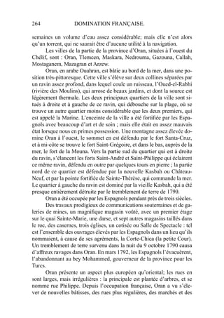 264 DOMINATION FRANÇAISE.
semaines un volume d’eau assez considérable; mais elle n’est alors
qu’un torrent, qui ne saurait être d’aucune utilité à la navigation.
Les villes de la partie de la province d’Oran, situées à l’ouest du
Chélif, sont : Oran, Tlemcen, Maskara, Nedrouma, Gazouna, Callah,
Mostaganem, Mazagran et Arzew.
Oran, en arabe Ouahran, est bâtie au bord de la mer, dans une po-
sition très-pittoresque. Cette ville s’élève sur deux collines séparées par
un ravin assez profond, dans lequel coule un ruisseau, l’Oued-el-Rabhi
(rivière des Moulins), qui arrose de beaux jardins, et dont la source est
légèrement thermale. Les deux principaux quartiers de la ville sont si-
tués à droite et à gauche de ce ravin, qui débouche sur la plage, où se
trouve un autre quartier moins considérable que les deux premiers, qui
est appelé la Marine. L’enceinte de la ville a été fortiﬁée par les Espa-
gnols avec beaucoup d’art et de soin ; mais elle était en assez mauvais
état lorsque nous en primes possession. Une montagne assez élevée do-
mine Oran à l’ouest, le sommet en est défendu par le fort Santa-Cruz,
et à mi-côte se trouve le fort Saint-Grégoire, et dans le bas, auprès de la
mer, le fort de la Mouna. Vers la partie sud du quartier qui est à droite
du ravin, s’élancent les forts Saint-André et Saint-Philippe qui éclairent
ce même ravin, défendu en outre par quelques tours en pierre ; la partie
nord de ce quartier est défendue par la nouvelle Kasbah ou Château-
Neuf, et par la pointe fortiﬁée de Sainte-Thérèse, qui commande la mer.
Le quartier à gauche du ravin est dominé par la vieille Kasbah, qui a été
presque entièrement détruite par le tremblement de terre de 1790.
Oran a été occupée par les Espagnols pendant près de trois siècles.
Des travaux prodigieux de communications souterraines et de ga-
leries de mines, un magniﬁque magasin voûté, avec un premier étage
sur le quai Sainte-Marie, une darse, et sept autres magasins taillés dans
le roc, des casernes, trois églises, un cotisée ou Salle de Spectacle : tel
est l’ensemble des ouvrages élevés par les Espagnols dans un lieu qu’ils
nommaient, à cause de ses agréments, la Corte-Chica (la petite Cour).
Un tremblement de terre survenu dans la nuit du 9 octobre 1790 causa
d’affreux ravages dans Oran. En mars 1792, les Espagnols l’évacuèrent,
l’abandonnant au bey Mohammed, gouverneur de la province pour les
Turcs.
Oran présente un aspect plus européen qu’oriental; les rues en
sont larges, mais irrégulières : la principale est plantée d’arbres, et se
nomme rue Philippe. Depuis l’occupation française, Oran a vu s’éle-
ver de nouvelles bâtisses, des rues plus régulières, des marchés et des
 