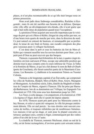DOMINATION FRANÇAISE. 265
places, et n’est plus reconnaissable de ce qu’elle était lorsque nous en
primes possession.
Oran avait jadis deux faubourgs considérables, Raslaïne et Ker-
gentah ; mais ils ont été sacriﬁés aux besoins de sa défense. Quoique
cette ville offre un développement très-étendu, elle n’avait guère que
sept à huit mille âmes de population quand nous l’occupâmes.
La position d’Oran acquiert une nouvelle importance par le voisi-
nage du port qui est à Mers-el-Kébir, éloigné de cinq milles par mer, ou
d’une heure trois quarts de marche par terre, dans la direction du nord.
Ce port naturel est entouré de hauteurs, et remarquable par sa profon-
deur; la tenue de son fond est bonne, une escadre composée des plus
gros vaisseaux peut s’y réfugier facilement.
C’est doue dans le port et sous les batteries du fort de Mers-el-
Kébir que viennent mouiller tous les navires destinés pour Oran ; car le
petit port d’Oran ne peut recevoir que des barques.
Tlemcen, à quarante-huit kilomètres de la mer, à quatre-vingts ki-
lomètres environ sud-ouest d’Oran, occupe une admirable position qui
domine tout le pays compris entre le cours inférieur de l’Isser, la Tafna
et la frontière de Maroc, et qui lui a fait donner le nom de Bab-el-Gharb
(porte du Couchant), elle faisait autrefois partie de la Mauritanie Césa-
rienne. Les Romains s’y établirent et la nommèrent Trémis ou Tremiet
Colonia.
Tlemcen a été longtemps capitale d’un État arabe, qui comprenait
les villes de Nedroma, Djidjeli, Mers-el-Kébir, Oran, Arzew, Mazagran
et Mostaganem. Au huitième siècle, Edris, khalife du Maghreb et fonda-
teur de l’empire de Maroc, régnait à Tlemcen. Elle fut prise par Harou-
dji-Barberousse, lors de sa domination sur l’Afrique; les Espagnols l’en
chassèrent en 1518. Elle resta sous leur domination jusqu’en 1543.
Les Turcs, à cette époque, s’en emparèrent, et la réunirent en 1560
à la régence d’Alger, dont elle n’a point été depuis séparée.
En 1670, Tlemcen ayant pris parti pour les Marocains contre le
bey Hassan, et celui-ci ayant été vainqueur, la ville fut presque entière-
ment détruite. Elle est mal percée : les rues étroites sont souvent cou-
vertes de treilles, et toujours rafraîchies par de nombreuses fontaines.
Les maisons n’ont qu’un étage, et sont pour la plupart couvertes en
terrasse; quelques-unes, comme à Alger, communiquent par des voûtes
jetées d’un côté de la rue à l’autre.
La citadelle de Tlemcen, nommée Mechouar, située au sud de la
ville, est de forme rectangulaire, d’environ quatre cent soixante mètres
 
