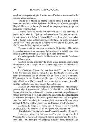 266 DOMINATION FRANÇAISE.
sur deux cent quatre-vingts. Il existe dans l’intérieur une centaine de
maisons et une mosquée,
Voisine de l’empire de Maroc, dont la limite n’est qu’à douze
heure, de marche ; voisine également du désert, qui n’en est guère plus
éloigné, Tlemcen est l’entrepôt naturel, et en quelque sorte obligé des
caravanes venant de Fez.
L’armée française marcha sur Tlemcen, et y ﬁt son entrée le 13
janvier 1836. Mais le 12 juillet 1837 nos soldats l’évacuèrent en vertu
du traité conclu à la Tafna, le 30 mai 1837, entre le général Bugeaud et
Abd-el-Kader, qui en est resté maître pendant plus de quatre années; et
qui en avait fait la capitale de la région occidentale ou du Gharb, à la
tête de laquelle il avait placé un khalifa.
Tlemcen a été de nouveau occupée, le 30 janvier 1842, parles
troupes françaises, et de nombreux établissements y ont été créés pour
installer convenablement la division qui y tient garnison.
On voit à peu de distance de Tlemcen les ruines de l’ancienne
ville de Manzoura.
Maskara est une ancienne ville arabe, située à quatre-vingt-quatre
kilomètres sud de Mostaganem, et à quatre-vingt-douze kilomètres sud-
est d’Oran.
On n’a que des données fort incertaines sur l’origine de Maskara.
Selon les traditions locales, recueillies par les thalebs (savants), elle
aurait été construite par les Berbers, sur les ruines d’une cité romaine.
L’étymologie du mot Maskara, si elle vient de Omm’asker (lieu où se
rassemblent les soldats), rappelle une réputation guerrière qui semble
justiﬁée par tout ce que nous savons de son histoire.
Maskara se divise en quatre parties bien distinctes : Maskara pro-
prement dite, Recoub-Ismaïl, Baba-Ali (le père Ali) et Aïn-Beidha (la
Source blanche). Ces trois dernières parties peuvent être regardées com-
me des faubourgs de la ville, qui se trouve à leur centre. La ville est percée
de trois rues principales ; elle a deux places publiques, une mosquée et
deux fondoucks (marchés). Les maisons, bâties comme celles des autres
villes de l’Algérie, s’élèvent rarement au-dessus du rez-de-chaussée.
Maskara, du temps des Turcs, était la résidence des beys de la
province, jusqu’au moment où les Espagnols évacuèrent Oran.
Abd-el-Kader l’avait placée sous l’autorité immédiate d’un caïd.
L’industrie, dans ces dernières années, était presque nulle à
Maskara. On y fabriquait cependant encore quelques-uns de ces bur-
nous noirs, renommés par leur élégance et leur solidité, des tapis, des
 