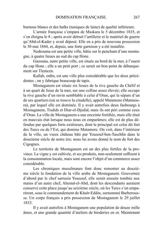 DOMINATION FRANÇAISE. 267
burnous blancs et des haïks (tuniques de laine) de qualité inférieure.
L’armée française s’empara de Maskara le 5 décembre 1835, et
s’en éloigna le 8 ; après avoir détruit l’artillerie et le matériel de guerre
qu’Abd-el-Kader y avait déposé. Elle en a pris de nouveau possession
le 30 mai 1844, et, depuis, une forte garnison y a été installée.
Nedrouma est une petite ville, bâtie sur le penchant d’une monta-
gne, à quatre lieues au sud du cap Hone.
Gazouna, autre petite ville, est située au bord de la mer, à l’ouest
du cap Hone ; elle a un petit port ; ce serait un bon point de débarque-
ment sur Tlemcen.
Kallah, enﬁn, est une ville plus considérable que les deux précé-
dentes ; on y fabrique beaucoup de tapis.
Mostaganem est située six lieues de la rive gauche du Chélif et
à un quart de lieue de la mer, sur une colline assez élevée; elle occupe
la rive gauche d’un ravin semblable à celui d’Oran, qui la sépare d’un
de ses quartiers (où se trouve la citadelle), appelé Matamore (Matmou-
ra), par lequel elle est dominée. Il y avait autrefois deux faubourgs à
Mostaganem, Tisdids et Diar-el-Djedid, mais ils ont péri comme ceux
d’Oran. La ville de Mostaganem a une enceinte fortiﬁée, mais elle était
en mauvais état lorsque nous nous en emparâmes; elle est de plus dé-
fendue par quelques forts extérieurs, dont le principal est celui dit fort
des Turcs ou de l’Est, qui domine Matamore. On voit, dans l’intérieur
de la ville, un vieux château bâti par Yousouf-ben-Taschﬁn dans le
douzième siècle de notre ère; nous lui avons donné le nom de fort des
Cigognes.
Le territoire de Mostaganem est un des plus fertiles de la pro-
vince. La vigne y est cultivée, et ses produits, non-seulement sufﬁsent à
la consommation locale, mais sont encore l’objet d’un commerce assez
considérable.
Les chroniques musulmanes font donc remonter au douziè-
me siècle la fondation de la ville arabe de Mostaganem. Gouvernée
d’abord par le chef sarrasin Yousouf, elle serait ensuite tombée aux
mains d’un autre chef, Ahemd-el-Abd, dont les descendants auraient
conservé cette place jusqu’au seizième siècle, où les Turcs s’en empa-
rèrent, sous le commandement de Khaïr-Eddin, surnommé Barberous-
se. Un corps français a pris possession de Mostaganem le 29 juillet
1833.
Il y avait autrefois à Mostaganem une population de douze mille
âmes, et une grande quantité d’ateliers de broderies en or. Maintenant
 