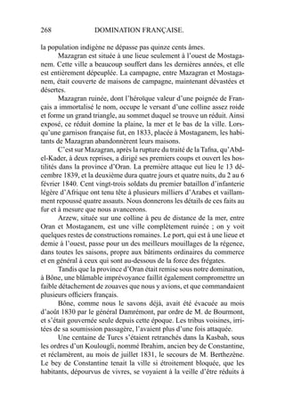 268 DOMINATION FRANÇAISE.
la population indigène ne dépasse pas quinze cents âmes.
Mazagran est située à une lieue seulement à l’ouest de Mostaga-
nem. Cette ville a beaucoup souffert dans les dernières années, et elle
est entièrement dépeuplée. La campagne, entre Mazagran et Mostaga-
nem, était couverte de maisons de campagne, maintenant dévastées et
désertes.
Mazagran ruinée, dont l’héroïque valeur d’une poignée de Fran-
çais a immortalisé le nom, occupe le versant d’une colline assez roide
et forme un grand triangle, au sommet duquel se trouve un réduit. Ainsi
exposé, ce réduit domine la plaine, la mer et le bas de la ville. Lors-
qu’une garnison française fut, en 1833, placée à Mostaganem, les habi-
tants de Mazagran abandonnèrent leurs maisons.
C’est sur Mazagran, après la rupture du traité de la Tafna, qu’Abd-
el-Kader, à deux reprises, a dirigé ses premiers coups et ouvert les hos-
tilités dans la province d’Oran. La première attaque eut lieu le 13 dé-
cembre 1839, et la deuxième dura quatre jours et quatre nuits, du 2 au 6
février 1840. Cent vingt-trois soldats du premier bataillon d’infanterie
légère d’Afrique ont tenu tête à plusieurs milliers d’Arabes et vaillam-
ment repoussé quatre assauts. Nous donnerons les détails de ces faits au
fur et à mesure que nous avancerons.
Arzew, située sur une colline à peu de distance de la mer, entre
Oran et Mostaganem, est une ville complètement ruinée ; on y voit
quelques restes de constructions romaines. Le port, qui est à une lieue et
demie à l’ouest, passe pour un des meilleurs mouillages de la régence,
dans toutes les saisons, propre aux bâtiments ordinaires du commerce
et en général à ceux qui sont au-dessous de la force des frégates.
Tandis que la province d’Oran était remise sous notre domination,
à Bône, une blâmable imprévoyance faillit également compromettre un
faible détachement de zouaves que nous y avions, et que commandaient
plusieurs ofﬁciers français.
Bône, comme nous le savons déjà, avait été évacuée au mois
d’août 1830 par le général Damrémont, par ordre de M. de Bourmont,
et s’était gouvernée seule depuis cette époque. Les tribus voisines, irri-
tées de sa soumission passagère, l’avaient plus d’une fois attaquée.
Une centaine de Turcs s’étaient retranchés dans la Kasbah, sous
les ordres d’un Koulougli, nommé Ibrahim, ancien bey de Constantine,
et réclamèrent, au mois de juillet 1831, le secours de M. Berthezène.
Le bey de Constantine tenait la ville si étroitement bloquée, que les
habitants, dépourvus de vivres, se voyaient à la veille d’être réduits à
 