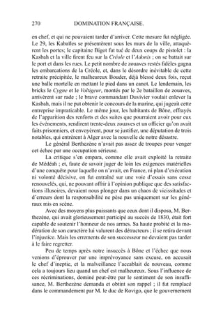 270 DOMINATION FRANÇAISE.
en chef, et qui ne pouvaient tarder d’arriver. Cette mesure fut négligée.
Le 29, les Kabaïles se présentèrent sous les murs de la ville, attaquè-
rent les portes; le capitaine Bigot fut tué de deux coups de pistolet : la
Kasbah et la ville ﬁrent feu sur la Créole et l’Adonis ; on se battait sur
le port et dans les rues. Le petit nombre de zouaves restés ﬁdèles gagna
les embarcations de la Créole, et, dans le désordre inévitable de cette
retraite précipitée, le malheureux Bouder, déjà blessé deux fois, reçut
une balle mortelle en mettant le pied dans un canot. Le lendemain, les
bricks le Cygne et le Voltigeur, montés par le 2e bataillon de zouaves,
arrivèrent sur rade ; le brave commandant Duvivier voulait enlever la
Kasbah, mais il ne put obtenir le concours de la marine, qui jugeait cette
entreprise impraticable. Le même jour, les habitants de Bône, effrayés
de l’apparition des renforts et des suites que pourraient avoir pour eux
les événements, rendirent trente-deux zouaves et un ofﬁcier qu’on avait
faits prisonniers, et envoyèrent, pour se justiﬁer, une députation de trois
notables, qui entrèrent à Alger avec la nouvelle de notre désastre.
Le général Berthezène n’avait pas assez de troupes pour venger
cet échec par une occupation sérieuse.
La critique s’en empara, comme elle avait exploité la retraite
de Médéah ; et, faute de savoir juger de loin les exigences matérielles
d’une conquête pour laquelle on n’avait, en France, ni plan d’exécution
ni volonté décisive, on fut entraîné sur une voie d’essais sans cesse
renouvelés, qui, ne pouvant offrir à l’opinion publique que des satisfac-
tions illusoires, devaient nous plonger dans un chaos de vicissitudes et
d’erreurs dont la responsabilité ne pèse pas uniquement sur les géné-
raux mis en scène.
Avec des moyens plus puissants que ceux dont il disposa, M. Ber-
thezéne, qui avait glorieusement participé au succès de 1830, était fort
capable de soutenir l’honneur de nos armes. Sa haute probité et la mo-
dération de son caractère lui valurent des détracteurs ; il se retira devant
l’injustice. Mais les errements de son successeur ne devaient pas tarder
à le faire regretter.
Peu de temps après notre insuccès à Bône et l’échec que nous
venions d’éprouver par une imprévoyance sans excuse, on accusait
le chef d’ineptie, et la malveillance l’accablait de nouveau, comme
cela a toujours lieu quand un chef est malheureux. Sous l’inﬂuence de
ces récriminations, dominé peut-être par le sentiment de son insufﬁ-
sance, M. Berthezène demanda et obtint son rappel ; il fut remplacé
dans le commandement par M. le duc de Rovigo, que le gouvernement
 