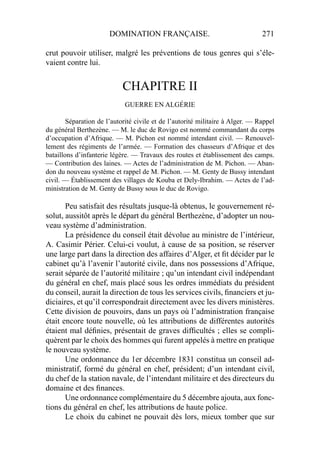 DOMINATION FRANÇAISE. 271
crut pouvoir utiliser, malgré les préventions de tous genres qui s’éle-
vaient contre lui.
CHAPITRE II
GUERRE EN ALGÉRIE
Séparation de l’autorité civile et de l’autorité militaire à Alger. — Rappel
du général Berthezène. — M. le duc de Rovigo est nommé commandant du corps
d’occupation d’Afrique. — M. Pichon est nommé intendant civil. — Renouvel-
lement des régiments de l’armée. — Formation des chasseurs d’Afrique et des
bataillons d’infanterie légère. — Travaux des routes et établissement des camps.
— Contribution des laines. — Actes de l’administration de M. Pichon. — Aban-
don du nouveau système et rappel de M. Pichon. — M. Genty de Bussy intendant
civil. — Établissement des villages de Kouba et Dely-Ibrahim. — Actes de l’ad-
ministration de M. Genty de Bussy sous le duc de Rovigo.
Peu satisfait des résultats jusque-là obtenus, le gouvernement ré-
solut, aussitôt après le départ du général Berthezène, d’adopter un nou-
veau système d’administration.
La présidence du conseil était dévolue au ministre de l’intérieur,
A. Casimir Périer. Celui-ci voulut, à cause de sa position, se réserver
une large part dans la direction des affaires d’Alger, et ﬁt décider par le
cabinet qu’à l’avenir l’autorité civile, dans nos possessions d’Afrique,
serait séparée de l’autorité militaire ; qu’un intendant civil indépendant
du général en chef, mais placé sous les ordres immédiats du président
du conseil, aurait la direction de tous les services civils, ﬁnanciers et ju-
diciaires, et qu’il correspondrait directement avec les divers ministères.
Cette division de pouvoirs, dans un pays où l’administration française
était encore toute nouvelle, où les attributions de différentes autorités
étaient mal déﬁnies, présentait de graves difﬁcultés ; elles se compli-
quèrent par le choix des hommes qui furent appelés à mettre en pratique
le nouveau système.
Une ordonnance du 1er décembre 1831 constitua un conseil ad-
ministratif, formé du général en chef, président; d’un intendant civil,
du chef de la station navale, de l’intendant militaire et des directeurs du
domaine et des ﬁnances.
Une ordonnance complémentaire du 5 décembre ajouta, aux fonc-
tions du général en chef, les attributions de haute police.
Le choix du cabinet ne pouvait dès lors, mieux tomber que sur
 