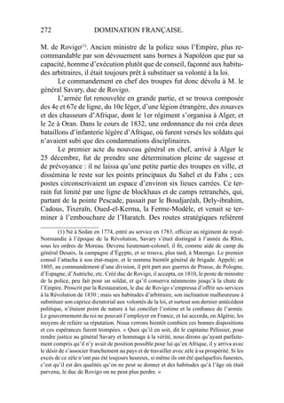 272 DOMINATION FRANÇAISE.
M. de Rovigo(1)
. Ancien ministre de la police sous l’Empire, plus re-
commandable par son dévouement sans bornes à Napoléon que par sa
capacité, homme d’exécution plutôt que de conseil, façonné aux habitu-
des arbitraires, il était toujours prêt à substituer sa volonté à la loi.
Le commandement en chef des troupes fut donc dévolu à M. le
général Savary, duc de Rovigo.
L’armée fut renouvelée en grande partie, et se trouva composée
des 4e et 67e de ligne, du 10e léger, d’une légion étrangère, des zouaves
et des chasseurs d’Afrique, dont le 1er régiment s’organisa à Alger, et
le 2e à Oran. Dans le cours de 1832, une ordonnance du roi créa deux
bataillons d’infanterie légère d’Afrique, où furent versés les soldats qui
n’avaient subi que des condamnations disciplinaires.
Le premier acte du nouveau général en chef, arrivé à Alger le
25 décembre, fut de prendre une détermination pleine de sagesse et
de prévoyance : il ne laissa qu’une petite partie des troupes en ville, et
dissémina le reste sur les points principaux du Sahel et du Fahs ; ces
postes circonscrivaient un espace d’environ six lieues carrées. Ce ter-
rain fut limité par une ligne de blockhaus et de camps retranchés, qui,
partant de la pointe Pescade, passait par le Boudjaréah, Dely-ibrahim,
Cadous, Tixeraïn, Oued-el-Kerma, la Ferme-Modèle, et venait se ter-
miner à l’embouchure de l’Haratch. Des routes stratégiques relièrent
____________________
(1) Né à Sedan en 1774, entré au service en 1783, ofﬁcier au régiment de royal-
Normandie à l’époque de la Révolution, Savary s’était distingué à l’année du Rhin,
sous les ordres de Moreau. Devenu lieutenant-colonel, il ﬁt, comme aide de camp du
général Desaix, la campagne d’Égypte, et se trouva, plus tard, à Marengo. Le premier
consul l’attacha à sou état-major, et le nomma bientôt général de brigade. Appelé; en
1805, au commandement d’une division, il prit part aux guerres de Prusse, de Pologne,
d’Espagne, d’Autriche, etc. Créé duc de Rovigo, il accepta, en 1810, le poste de ministre
de la police, peu fait pour un soldat, et qu’il conserva néanmoins jusqu’à la chute de
l’Empire. Proscrit par la Restauration, le duc de Rovigo s’empressa d’offrir ses services
à la Révolution de 1830 ; mais ses habitudes d’arbitraire, son inclination malheureuse à
substituer son caprice dictatorial aux volontés de la loi, et surtout son dernier antécédent
politique, n’étaient point de nature à lui concilier l’estime et la conﬁance de l’armée.
Le gouvernement du roi ne pouvait l’employer en France, et lui accorda, en Algérie, les
moyens de refaire sa réputation. Noua verrons bientôt combien ces bonnes dispositions
et ces espérances furent trompées. « Quoi qu’il en soit, dit le capitaine Pélissier, pour
rendre justice au général Savary et hommage à la vérité, nous dirons qu’ayant parfaite-
ment compris qu’il n’y avait de position possible pour lui qu’en Afrique, il y arriva avec
le désir de s’associer franchement au pays et de travailler avec zèle à sa prospérité. Si les
excès de ce zèle n’ont pas été toujours heureux, si même ils ont été quelquefois funestes,
c’est qu’il est des qualités qu’on ne peut se donner et des habitudes qu’à l’âge où était
parvenu, le duc de Rovigo on ne peut plus perdre. »
 