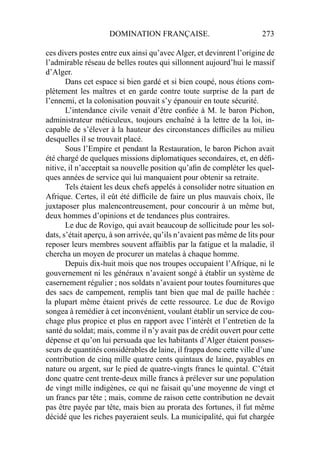 DOMINATION FRANÇAISE. 273
ces divers postes entre eux ainsi qu’avec Alger, et devinrent l’origine de
l’admirable réseau de belles routes qui sillonnent aujourd’hui le massif
d’Alger.
Dans cet espace si bien gardé et si bien coupé, nous étions com-
plètement les maîtres et en garde contre toute surprise de la part de
l’ennemi, et la colonisation pouvait s’y épanouir en toute sécurité.
L’intendance civile venait d’être conﬁée à M. le baron Pichon,
administrateur méticuleux, toujours enchaîné à la lettre de la loi, in-
capable de s’élever à la hauteur des circonstances difﬁciles au milieu
desquelles il se trouvait placé.
Sous l’Empire et pendant la Restauration, le baron Pichon avait
été chargé de quelques missions diplomatiques secondaires, et, en déﬁ-
nitive, il n’acceptait sa nouvelle position qu’aﬁn de compléter les quel-
ques années de service qui lui manquaient pour obtenir sa retraite.
Tels étaient les deux chefs appelés à consolider notre situation en
Afrique. Certes, il eût été difﬁcile de faire un plus mauvais choix, île
juxtaposer plus malencontreusement, pour concourir à un même but,
deux hommes d’opinions et de tendances plus contraires.
Le duc de Rovigo, qui avait beaucoup de sollicitude pour les sol-
dats, s’était aperçu, à son arrivée, qu’ils n’avaient pas même de lits pour
reposer leurs membres souvent affaiblis par la fatigue et la maladie, il
chercha un moyen de procurer un matelas à chaque homme.
Depuis dix-huit mois que nos troupes occupaient l’Afrique, ni le
gouvernement ni les généraux n’avaient songé à établir un système de
casernement régulier ; nos soldats n’avaient pour toutes fournitures que
des sacs de campement, remplis tant bien que mal de paille hachée :
la plupart même étaient privés de cette ressource. Le duc de Rovigo
songea à remédier à cet inconvénient, voulant établir un service de cou-
chage plus propice et plus en rapport avec l’intérêt et l’entretien de la
santé du soldat; mais, comme il n’y avait pas de crédit ouvert pour cette
dépense et qu’on lui persuada que les habitants d’Alger étaient posses-
seurs de quantités considérables de laine, il frappa donc cette ville d’une
contribution de cinq mille quatre cents quintaux de laine, payables en
nature ou argent, sur le pied de quatre-vingts francs le quintal. C’était
donc quatre cent trente-deux mille francs à prélever sur une population
de vingt mille indigènes, ce qui ne faisait qu’une moyenne de vingt et
un francs par tête ; mais, comme de raison cette contribution ne devait
pas être payée par tête, mais bien au prorata des fortunes, il fut même
décidé que les riches payeraient seuls. La municipalité, qui fut chargée
 