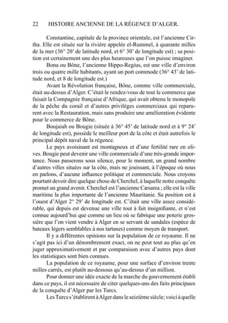 22 HISTOIRE ANCIENNE DE LA RÉGENCE D’ALGER.
Constantine, capitale de la province orientale, est l’ancienne Cir-
tha. Elle est située sur la rivière appelée el-Rummel, à quarante milles
de la mer (36° 20’ de latitude nord, et 6° 30’ de longitude est) ; sa posi-
tion est certainement une des plus heureuses que l’on puisse imaginer.
Bona ou Bône, l’ancienne Hippo-Regius, est une ville d’environ
trois ou quatre mille habitants, ayant un port commode (36° 43’ de lati-
tude nord, et 8 de longitude est.)
Avant la Révolution française, Bône, comme ville commerciale,
était au-dessus d’Alger. C’était le rendez-vous de tout le commerce que
faisait la Compagnie française d’Afrique, qui avait obtenu le monopole
de la pêche du corail et d’autres privilèges commerciaux qui reparu-
rent avec la Restauration, mais sans produire une amélioration évidente
pour le commerce de Bône.
Boujaiah ou Bougie (située à 36° 45’ de latitude nord et à 9° 24’
de longitude est), possède le meilleur port de la côte et était autrefois le
principal dépôt naval de la régence.
Le pays avoisinant est montagneux et d’une fertilité rare en oli-
ves. Bougie peut devenir une ville commerciale d’une très-grande impor-
tance. Nous passerons sous silence, pour le moment, un grand nombre
d’autres villes situées sur la côte, mais ne jouissant, à l’époque où nous
en parlons, d’aucune inﬂuence politique et commerciale. Nous croyons
pourtant devoir dire quelque chose de Cherchel, à laquelle notre conquête
promet un grand avenir. Cherchel est l’ancienne Cæsarea ; elle est la ville
maritime la plus importante de l’ancienne Mauritanie. Sa position est à
l’ouest d’Alger 2° 29’ de longitude est. C’était une ville assez considé-
rable, qui depuis est devenue une ville tout à fait insigniﬁante, et n’est
connue aujourd’hui que comme un lieu où se fabrique une poterie gros-
sière que l’on vient vendre à Alger en se servant de sandales (espèce de
bateaux légers semblables à nos tartanes) comme moyen de transport.
Il y a différentes opinions sur la population de ce royaume. Il ne
s’agit pas ici d’un dénombrement exact, on ne peut tout au plus qu’en
juger approximativement et par comparaison avec d’autres pays dont
les statistiques sont bien connues.
La population de ce royaume, pour une surface d’environ trente
milles carrés, est plutôt au-dessous qu’au-dessus d’un million.
Pour donner une idée exacte de la marche du gouvernement établi
dans ce pays, il est nécessaire de citer quelques-uns des faits principaux
de la conquête d’Alger par les Turcs.
LesTurcss’établirentàAlgerdansleseizièmesiècle;voiciàquelle
 