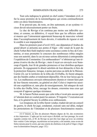 DOMINATION FRANÇAISE. 275
Tout cela indisposa le général en chef contre l’intendant civil, et
fut la cause première de la mésintelligence qui exista continuellement
entre ces deux fonctionnaires.
Il ne pouvait pas, du reste, en être autrement, et un système vi-
cieux devait nécessairement porter ses fruits.
Le duc de Rovigo n’en continua pas moins son inﬂexible sys-
tème, et comme, en déﬁnitive, il voyait bien que les ofﬁciers arabes
et maures qui l’entouraient apportaient beaucoup de mauvaise volonté
dans l’accomplissement de leurs devoirs, il redoubla de rigueur et mit
le comble à son impopularité.
Dans les premiers jours d’avril 1832, une députation d’Arabes du
grand désert se présenta aux portes d’Alger : elle venait de la part du
cheik Ferhat-Ben-Saïd implorer notre assistance contre le bey de Cons-
tantine, et nous promettre le concours des nombreuses tribus rangées
sous son autorité, dans le cas où nous serions déterminés à entreprendre
l’expédition de Constantine. Ces ambassadeurs(1)
n’obtinrent qu’une ré-
ponse évasive du duc de Rovigo ; mais il reçut ces envoyés avec beau-
coup d’égards, leur ﬁt de grandes promesses et leur distribua quelques
présents. Ils regagnaient le désert satisfaits de leur démarche et ﬁers de
la protection française, lorsque, à peine parvenus au delà de la Maison-
Carrée (2), sur le territoire de la tribu des El-Ouﬂia, ils furent attaqués
par des bandits arabes et totalement dépouillés. On ne leur laissa que la
vie. Les malheureux envoyés rebroussèrent chemin et vinrent faire part
de leur funeste rencontre, au général en chef. Celui-ci improvise aussi-
tôt une expédition et, sans plus de renseignements, fait attaquer de nuit
la tribu des Oufﬁa, brise, saccage les douars, extermine tous ceux qui
essayent d’opposer quelque résistance.
M. le baron Pichon assure que cette tribu n’avait pris aucune part
à l’attentat dont on voulait punir les auteurs. N’importe ! l’exécution eut
lieu, et le général Savary la célébra avec enthousiaste.
Les troupeaux de la tribu furent vendus; traduit devant un conseil
de guerre, le cheik fut jugé, condamné, exécuté sans nul délai, malgré
les protestations de l’intendant et de plusieurs fonctionnaires maures.
_____________________
(1) C’étaient, au dire de plusieurs Maures dignes de foi, des aventuriers
et des imposteurs. L’agha qui les avait reçus à Koléah, sur leur passage, les avait
signalés comme tels, et M. de Rovigo ne put être leur dupe qu’avec un extrême
bon vouloir. Cette intrigue, mystérieuse en tout point, a été montée, nous avons de
fortes raisons pour le croire, par une coterie de chrétiens et de juifs d’Alger. (Alger
sous la domination française, page 132.)
 