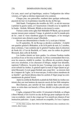 276 DOMINATION FRANÇAISE.
Cet acte, aussi cruel qu’impolitique, souleva l’indignation des tribus
voisines, et l’agha se déclara impuissant à les contenir.
Chaque jour, nos patrouilles, tombant dans quelque embuscade,
payaient de leur vie la pétulance irascible du duc de Rovigo.
Sidi-Saadi, l’instigateur des troubles de 1851, se mit de nouveau
à prêcher la guerre sainte, et l’insurrection s’étendit avec la rapidité de
la foudre : Koléah, Milianah, Blidah en devinrent le centre.
Furieux contre notre agha Sidi-Mahiddin M’Barek, qui ne prenait
aucune mesure pour conjurer l’orage, le général en chef le manda près
de lui ; mais le vieux marabout gagna les montagnes, et les insurgés
s’avancèrent sans obstacle jusqu’à Boufarik.
Devant une détermination si hardie il n’y avait pas à hésiter.
Le 28 septembre, M. de Rovigo se décida à combattre : il établit
son quartier général à Birkadem, et de là ﬁt partir de nuit, le 2 octobre,
deux colonnes, l’une conduite par le général Faudoas dans la direction
de Souk-Ali, à l’est de Boufarik, et l’autre, sous les ordres du général
Brossard, dans celle de Koléah.
Les Arabes étaient sur leurs gardes. La colonne Faudoas tomba
au milieu d’eux et fut mise en déroute. Le brave commandant Duvivier,
avec les zouaves, rétablit le combat ; les ofﬁciers de cavalerie chargè-
rent avec résolution, et les chasseurs d’Afrique, malgré leur désordre,
reprirent l’offensive. Au point du jour, l’avantage nous resta, et, après
avoir refoulé les Arabes, le général reprit la route d’Alger Quant au gé-
néral Brossard, il avait gagné Koléah sans coup férir : sa mission était
de s’emparer de l’agha ; ne le trouvant pas, il enleva deux marabouts de
sa famille(1)
, qui furent détenus dans les cachots d’Alger jusqu’au com-
mandement du général Voirol.
Après le combat de Boufarik ou plutôt de Sidi-Haïd, lesArabes ren-
trèrent chez eux tout honteux du mauvais succès de leur folle entreprise.
Ben-Zamoun, peu satisfait de leur conduite dans cette circons-
tance, se retira dans son haouch, à Flissa, décidé à ne plus prendre part
à la guerre.
L’agha, craignant d’être arrêté s’il retournait à Koléah, se réfugia
à Beni-Menad, d’où il écrivit au duc de Rovigo pour expliquer de nou-
veau sa conduite ; mais le duc exigea qu’il se soumît aux chances d’une
instruction judiciaire : à quoi, innocent ou coupable, il n’osa s’exposer.
____________________
(1) Ses deux cousins Sidi-Allal et Sidi-Mohammed, deux marabouts très-
vénérés, dans le pays.
 