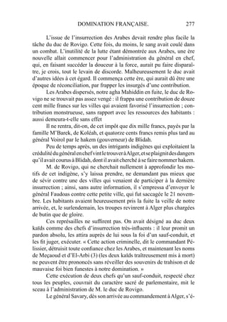 DOMINATION FRANÇAISE. 277
L’issue de l’insurrection des Arabes devait rendre plus facile la
tâche du duc de Rovigo. Cette fois, du moins, le sang avait coulé dans
un combat. L’inutilité de la lutte étant démontrée aux Arabes, une ère
nouvelle allait commencer pour l’administration du général en chef,
qui, en faisant succéder la douceur à la force, aurait pu faire disparaî-
tre, je crois, tout le levain de discorde. Malheureusement le duc avait
d’autres idées à cet égard. Il commença cette ère, qui aurait dû être une
époque de réconciliation, par frapper les insurgés d’une contribution.
Les Arabes dispersés, notre agha Mahiddin en fuite, le duc de Ro-
vigo ne se trouvait pas assez vengé : il frappa une contribution de douze
cent mille francs sur les villes qui avaient favorisé l’insurrection ; con-
tribution monstrueuse, sans rapport avec les ressources des habitants :
aussi demeura-t-elle sans effet
Il ne rentra, dit-on, de cet impôt que dix mille francs, payés par la
famille M’Barek, de Koléah, et quatorze cents francs remis plus tard au
général Voirol par le hakem (gouverneur) de Blidah.
Peu de temps après, un des intrigants indigènes qui exploitaient la
crédulitédugénéralenchefvintletrouveràAlger,etseplaignitdesdangers
qu’il avait courus à Blidah, dont il avait cherché à se faire nommer hakem.
M. de Rovigo, qui ne cherchait nullement à approfondir les mo-
tifs de cet indigène, s’y laissa prendre, ne demandant pas mieux que
de sévir contre une des villes qui venaient de participer à la dernière
insurrection ; ainsi, sans autre information, il s’empressa d’envoyer le
général Faudoas contre cette petite ville, qui fut saccagée le 21 novem-
bre. Les habitants avaient heureusement pris la fuite la veille de notre
arrivée, et, le surlendemain, les troupes revinrent à Alger plus chargées
de butin que de gloire.
Ces représailles ne sufﬁrent pas. On avait désigné au duc deux
kaïds comme des chefs d’insurrection très-inﬂuents : il leur promit un
pardon absolu, les attira auprès de lui sous la foi d’un sauf-conduit, et
les ﬁt juger, exécuter. « Cette action criminelle, dit le commandant Pé-
lissier, détruisit toute conﬁance chez les Arabes, et maintenant les noms
de Meçaoud et d’El-Arbi (3) (les deux kaïds traîtreusement mis à mort)
ne peuvent être prononcés sans réveiller des souvenirs de trahison et de
mauvaise foi bien funestes à notre domination. »
Cette exécution de deux chefs qu’un sauf-conduit, respecté chez
tous les peuples, couvrait du caractère sacré de parlementaire, mit le
sceau à l’administration de M. le duc de Rovigo.
Le général Savary, dès son arrivée au commandement àAlger, s’é-
 