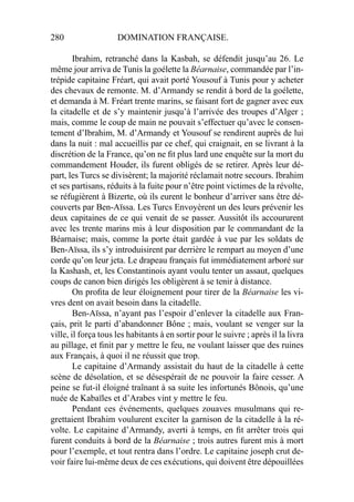 280 DOMINATION FRANÇAISE.
Ibrahim, retranché dans la Kasbah, se défendit jusqu’au 26. Le
même jour arriva de Tunis la goélette la Béarnaise, commandée par l’in-
trépide capitaine Fréart, qui avait porté Yousouf à Tunis pour y acheter
des chevaux de remonte. M. d’Armandy se rendit à bord de la goélette,
et demanda à M. Fréart trente marins, se faisant fort de gagner avec eux
la citadelle et de s’y maintenir jusqu’à l’arrivée des troupes d’Alger ;
mais, comme le coup de main ne pouvait s’effectuer qu’avec le consen-
tement d’Ibrahim, M. d’Armandy et Yousouf se rendirent auprès de lui
dans la nuit : mal accueillis par ce chef, qui craignait, en se livrant à la
discrétion de la France, qu’on ne ﬁt plus lard une enquête sur la mort du
commandement Houder, ils furent obligés de se retirer. Après leur dé-
part, les Turcs se divisèrent; la majorité réclamait notre secours. Ibrahim
et ses partisans, réduits à la fuite pour n’être point victimes de la révolte,
se réfugièrent à Bizerte, où ils eurent le bonheur d’arriver sans être dé-
couverts par Ben-Aïssa. Les Turcs Envoyèrent un des leurs prévenir les
deux capitaines de ce qui venait de se passer. Aussitôt ils accoururent
avec les trente marins mis à leur disposition par le commandant de la
Béarnaise; mais, comme la porte était gardée à vue par les soldats de
Ben-Aïssa, ils s’y introduisirent par derrière le rempart au moyen d’une
corde qu’on leur jeta. Le drapeau français fut immédiatement arboré sur
la Kashash, et, les Constantinois ayant voulu tenter un assaut, quelques
coups de canon bien dirigés les obligèrent à se tenir à distance.
On proﬁta de leur éloignement pour tirer de la Béarnaise les vi-
vres dent on avait besoin dans la citadelle.
Ben-Aïssa, n’ayant pas l’espoir d’enlever la citadelle aux Fran-
çais, prit le parti d’abandonner Bône ; mais, voulant se venger sur la
ville, il força tous les habitants à en sortir pour le suivre ; après il la livra
au pillage, et ﬁnit par y mettre le feu, ne voulant laisser que des ruines
aux Français, à quoi il ne réussit que trop.
Le capitaine d’Armandy assistait du haut de la citadelle à cette
scène de désolation, et se désespérait de ne pouvoir la faire cesser. A
peine se fut-il éloigné traînant à sa suite les infortunés Bônois, qu’une
nuée de Kabaïles et d’Arabes vint y mettre le feu.
Pendant ces événements, quelques zouaves musulmans qui re-
grettaient Ibrahim voulurent exciter la garnison de la citadelle à la ré-
volte. Le capitaine d’Armandy, averti à temps, en ﬁt arrêter trois qui
furent conduits à bord de la Béarnaise ; trois autres furent mis à mort
pour l’exemple, et tout rentra dans l’ordre. Le capitaine joseph crut de-
voir faire lui-même deux de ces exécutions, qui doivent être dépouillées
 