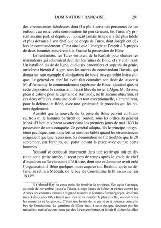 DOMINATION FRANÇAISE. 281
des circonstances fabuleuses dont il a plu à certaines personnes de les
enfouir ; au reste, cette conspiration fut peu sérieuse, les Turcs n’y pri-
rent aucune part, et depuis ce moment jamais troupe n’a été plus ﬁdèle
et plus dévouée à son chef que ce corps de Turcs, dont Joseph eut dès
lors le commandement. C’est ainsi que l’énergie et l’esprit d’à-propos
de deux hommes assurèrent à la France la possession de Bône.
Le lendemain, les Turcs sortirent de la Kasbah pour chasser les
maraudeurs qui achevaient de piller les ruines de Bône, et s’y établirent.
Un bataillon du 4e de ligne, quelques canonniers et sapeurs du génie,
arrivèrent bientôt d’Alger, sous les ordres du commandant Davois, qui
donna un rare exemple d’abnégation de toute susceptibilité hiérarchi-
que. Le général en chef lui avait fait connaître son désir de laisser à
M. d’Armandy le commandement supérieur de Boue, ajoutant que, si
cette disposition le contrariait, il était libre de rester à Alger. M. Davois,
plein d’estime pour le capitaine d’Armandy, ne ﬁt aucune objection, et
ces deux ofﬁciers, dans une position tout exceptionnelle, s’entendirent,
pour la défense de Bône, avec une générosité de procédés qui les ho-
nore également.
Aussitôt que la nouvelle de la prise de Bône parvint en Fran-
ce, trois mille hommes partirent de Toulon, sous les ordres du général
Monk d’User, et vinrent assurer dans les premiers jours de mai 1833 la
possession de cette conquête. Ce général adopta, dès le principe, un sys-
tème paciﬁque, sans toutefois se montrer faible quand les circonstances
exigeaient quelque répression. Sa domination ne fut troublée que le 28
septembre, par Ibrahim, qui parut devant la place avec quinze cents
hommes.
Yousouf se conduisit bravement dans une sortie qui mit en dé-
route cette petite armée, il reçut peu de temps après le grade de chef
d’escadron au 3e chasseurs d’Afrique, dont une ordonnance avait créé
l’organisation à Bône quelques mois auparavant. Ibrahim, après sa dé-
faite, se retira à Médéah, où le bey de Constantine le ﬁt assassiner en
1833(1)
.
____________________
(1) Ahmed-Bey ne cessa point de troubler la province. Son agha s’avança,
au mois de novembre, jusqu’à Talaba, à sept lieues de Bône, et exerça contre les
Arabes des cruautés inouïes. Un grand nombre d’hommes furent égorgés, des fem-
mes et des jeunes ﬁlles furent mutilées de la manière la plus cruelle ; on leur brûla
les mamelles et les genoux. C’était une honte de ne pas sévir à outrance contre le
bey de Constantine. La garnison de Bône était, à cette époque, décimée par les
maladies ; mais n’avions-nous pas des forces en France, et fallait-il tolérer de telles
 