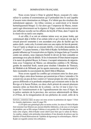 282 DOMINATION FRANÇAISE.
Nous avons laissé à Oran le général Boyer, essayant d’y natu-
raliser le système d’extermination qu’il prétendait être le seul capable
d’assurer notre domination en Afrique. Il n’obtint que des résultats dia-
métralement opposés : les tribus voisines se soulevèrent et le tinrent
hermétiquement bloqué. Ce fut alors que l’empereur de Maroc, renon-
çant à agir directement sur la régence d’Alger, voulut du moins exercer
une inﬂuence occulte sur les affaires du beylik d’Oran, dans l’espoir de
le réunir tôt ou tard à son empire.
A cet effet, il se mit en relation intime avec un jeune Arabe, qui
commençait déjà à briller d’un certain éclat et qu’à raison de son âge il
croyait pouvoir soumettre à son ascendant avec plus de facilité que les
autres chefs ; outre cela, il existait entre eux une espèce de lien de parenté,
l’un et l’autre se disant ou se croyant chérifs, c’est-à-dire descendants du
prophète(1)
. Ce jeune homme, c’étaitAbd-el-Kader. Sa brillante carrière, la
grande inﬂuence qu’il exerçait alors enAlgérie, la longue lutte qu’il soutint
contre nos armées, nous imposera bientôt le devoir de faire connaître ce
personnage avec plus de détails. Si les événements d’Oran étaient toujours
à la merci du général Boyer, la France s’occupait néanmoins de négocia-
tions avec l’empereur de Maroc; ces démarches conﬁées à M. Mornay,
gendre du maréchal Soult, eurent pour résultats l’abandon de Tlemcen,
de Médéah et de Milianah, par les agents marocains, qui avaient tenté d’y
faire reconnaître la souveraineté du chérif Abd-el-Rhaman.
Nous avons signalé les conﬂits qui existaient entre les deux pou-
voirs àAlger, entre deux hommes qui auraient pu si bien s’entendre s’ils
avaient mis un peu de bon vouloir et l’amour-propre de côté; malgré les
graves différends et la profonde antipathie qui existaient entre le duc de
Rovigo et le baron Pichon, ces deux chefs prirent de concert plusieurs
mesures utiles au bien-être de la colonie ; on les vit tour à tour s’oc-
cuper de l’assainissement et de l’agrandissement des rues d’Alger, de
la police sanitaire de la province, des services administratifs de Bône
et d’Oran, de la réorganisation de nos pêcheries de corail, enﬁn de la
____________________
horreurs, commises dans un pays oui nous avions la prétention de régner ? (Voir
les Annales algériennes. tome II, page 59)
(1) D’après une généalogie plus ou moins avérée, les aïeux d’Abd-el-Kader
font remonter leur ﬁliation aux anciens khalifes fathimites, et de ceux-ci à la lignée
du prophète, par sa ﬁlle unique Fathima et son gendre Ali. En admettant pour cer-
taine cette origine, Abd-el-Kader serait chérif aussi bien que le sultan de Maroc.
Au surplus, malgré cette prétendue descendance d’une dynastie de princes que les
khalifes d’Orient ﬂétrissaient de l’épithète de kgouaregi ou schismatiques, Abd-el-
Kader est regardé comme très-orthodoxe.
 