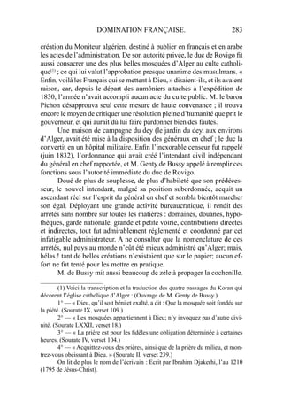 DOMINATION FRANÇAISE. 283
création du Moniteur algérien, destiné à publier en français et en arabe
les actes de l’administration. De son autorité privée, le duc de Rovigo ﬁt
aussi consacrer une des plus belles mosquées d’Alger au culte catholi-
que(1)
; ce qui lui valut l’approbation presque unanime des musulmans. «
Enﬁn, voilà les Français qui se mettent à Dieu, » disaient-ils, et ils avaient
raison, car, depuis le départ des aumôniers attachés à l’expédition de
1830, l’armée n’avait accompli aucun acte du culte public. M. le baron
Pichon désapprouva seul cette mesure de haute convenance ; il trouva
encore le moyen de critiquer une résolution pleine d’humanité que prit le
gouverneur, et qui aurait dû lui faire pardonner bien des fautes.
Une maison de campagne du dey (le jardin du dey, aux environs
d’Alger, avait été mise à la disposition des généraux en chef ; le duc la
convertit en un hôpital militaire. Enﬁn l’inexorable censeur fut rappelé
(juin 1832), l’ordonnance qui avait créé l’intendant civil indépendant
du général en chef rapportée, et M. Genty de Bussy appelé à remplir ces
fonctions sous l’autorité immédiate du duc de Rovigo.
Doué de plus de souplesse, de plus d’habileté que son prédéces-
seur, le nouvel intendant, malgré sa position subordonnée, acquit un
ascendant réel sur l’esprit du général en chef et sembla bientôt marcher
son égal. Déployant une grande activité bureaucratique, il rendit des
arrêtés sans nombre sur toutes les matières : domaines, douanes, hypo-
thèques, garde nationale, grande et petite voirie, contributions directes
et indirectes, tout fut admirablement réglementé et coordonné par cet
infatigable administrateur. A ne consulter que la nomenclature de ces
arrêtés, nul pays au monde n’eût été mieux administré qu’Alger; mais,
hélas ! tant de belles créations n’existaient que sur le papier; aucun ef-
fort ne fut tenté pour les mettre en pratique.
M. de Bussy mit aussi beaucoup de zèle à propager la cochenille.
____________________
(1) Voici la transcription et la traduction des quatre passages du Koran qui
décorent l’église catholique d’Alger : (Ouvrage de M. Genty de Bussy.)
1° — « Dieu, qu’il soit béni et exalté, a dit : Que la mosquée soit fondée sur
la piété. (Sourate IX, verset 109.)
2° — « Les mosquées appartiennent à Dieu; n’y invoquez pas d’autre divi-
nité. (Sourate LXXII, verset 18.)
3° — « La prière est pour les ﬁdèles une obligation déterminée à certaines
heures. (Sourate IV, verset 104.)
4° — « Acquittez-vous des prières, ainsi que de la prière du milieu, et mon-
trez-vous obéissant à Dieu. » (Sourate II, verset 239.)
On lit de plus le nom de l’écrivain : Écrit par Ibrahim Djakerhi, l’au 1210
(1795 de Jésus-Christ).
 
