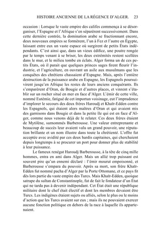 HISTOIRE ANCIENNE DE LA RÉGENCE D’ALGER. 23
occasion : Lorsque le vaste empire des califes commença à se désor-
ganiser, l’Espagne et l’Afrique s’en séparèrent successivement. Dans
cette dernière contrée, la domination arabe se fractionnant encore,
deux nouveaux empires se formèrent, l’un à Fez et l’autre en Égypte,
laissant entre eux un vaste espace où surgirent de petits États indé-
pendants. C’est ainsi que, dans un vieux édiﬁce, une poutre rongée
par le temps venant à se briser, les deux extrémités restent scellées
dans le mur, et le milieu tombe en éclats. Alger forma un de ces pe-
tits États, où il parait que quelques princes sages ﬁrent ﬂeurir l’in-
dustrie, et l’agriculture, en ouvrant un asile aux musulmans que les
conquêtes des chrétiens chassaient d’Espagne. Mais, après l’entière
destruction de la puissance arabe en Espagne, les Espagnols poursui-
virent jusqu’en Afrique les restes de leurs anciens conquérants. Ils
s’emparèrent d’Oran, de Bougie et d’autres places, et vinrent s’éta-
blir sur un rocher situé en mer en face d’Alger. L’émir de cette ville,
nommé Eutémie, fatigué de cet importun voisinage, eut l’imprudence
d’implorer le secours des deux frères Haroudj et Khaïr-Edden contre
les Espagnols, qui étaient alors maîtres d’Oran et qui avaient mis
des garnisons dans Bougie et dans la petite île qui est en face d’Al-
ger, comme nous venons déjà de le relater. Ces deux frères étaient
de Mytilène, surnommés Barberousse. Une valeur entreprenante et
beaucoup de succès leur avaient valu un grand pouvoir, une réputa-
tion brillante et un nom illustre dans toute la chrétienté. L’offre fut
acceptée avec avidité par ces deux hardis capitaines, qui cherchaient
depuis longtemps à se procurer un port pour donner plus de stabilité
à leur puissance.
Le fameux renégat Haroudj Barberousse, à la tête de cinq mille
hommes, entra en ami dans Alger. Mais un allié trop puissant est
souvent pire qu’un ennemi déclaré : l’émir mourut empoisonné, et
Barberousse s’empara du pouvoir. Après sa mort, son frère Khaïr-
Edden fut nommé pacha d’Alger par la Porte Ottomane, et ce pays ﬁt
dès lors partie du vaste empire des Turcs. Mais Khaïr-Edden, quoique
satrape du sultan de Constantinople, fut de fait le fondateur d’un État
qui ne tarda pas à devenir indépendant. Cet État était une république
militaire dont le chef était électif et dont les membres devaient être
Turcs. Les indigènes étaient sujets ou alliés, selon le plus ou le moins
d’action que les Turcs avaient sur eux ; mais ils ne pouvaient exercer
aucune fonction politique en dehors de la race à laquelle ils apparte-
naient.
 