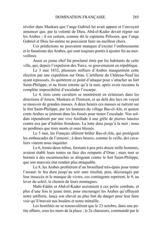 DOMINATION FRANÇAISE. 285
révéler dans Maskara que l’ange Gabriel lui avait apparu et l’envoyait
annoncer que, par la volonté de Dieu, Abd-el-Kader devait régner sur
les Arabes ; il est certain, comme dit le capitaine Pélissier, que l’ange
Gabriel et Dieu lui-même ne pouvaient faire un meilleur choix.
Ces prédictions ne pouvaient manquer d’exciter l’enthousiasme
et le fanatisme des Arabes, qui sont toujours portés à ajouter foi au mer-
veilleux.
Aussi ce jeune chef fut proclamé émir par les habitants de cette
ville, qui, depuis l’expulsion des Turcs, se gouvernaient en république.
Le 3 mai 1832, plusieurs milliers d’Arabes inaugurèrent cette
élection par une expédition sur Oran. L’artillerie du Château-Neuf les
ayant repoussés, ils quittèrent ce point d’attaque pour s’attacher au fort
Saint-Philippe, et ne ﬁrent retraite qu’à la nuit, après avoir reconnu la
complète impossibilité d’escalader l’escarpe.
Le 4, trois cents cavaliers se montrèrent en éclaireurs dans les
directions d’Arsew, Maskara et Tlemcen, et au delà des lacs on voyait
se mouvoir de grandes masses. A deux heures ces masses se ruèrent sur
le fort Saint-Philippe, par les hauteurs du village Bas-el-Aïn, et quinze
cents Arabes se jetèrent dans les fossés pour tenter l’escalade. Nos sol-
dats répondirent par une vive fusillade à une grêle de pierres lancées
contre eux par d’habiles frondeurs. La lutte dura jusqu’à la nuit ; nous
ne perdîmes que trois morts et onze blessés.
Le 5 mai, les Français allèrent brûler Bas-el-Aïn, qui protégeait
les embuscades de l’ennemi ; à deux heures, comme la veille, des cava-
liers vinrent nous inquiéter.
Le 6, trente-deux tribus, formant à peu près douze mille hommes,
avaient établi leurs tentes en face des remparts d’Oran ; mais tout se
bornait à des escarmouches se dirigeant contre le fort Saint-Philippe,
que son mauvais état rendait plus attaquable.
Le 8, les Arabes proﬁtèrent d’un brouillard très-épais pour tenter
l’assaut: le feu dura jusqu’au soir sans résultat, puis, découragés par
leur insuccès et le manque de vivres, ces contingents reprirent, le 9, au
lever du soleil, le chemin de leurs montagnes.
Mahi-Eddin et Abd-el-Kader assistaient à ces petits combats, et
plus d’une fois le jeune émir, pour encourager les Arabes qu’effrayait
notre artillerie, lança son cheval au plus fort du danger pour leur faire
voir qu’il bravait nos boulets et notre mitraille.
Les hostilités ne se renouvelèrent que le 23 octobre, dans une pe-
tite affaire, sous les murs de la place ; le 2e chasseurs, commandé par le
 