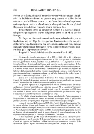 286 DOMINATION FRANÇAISE.
colonel de l’Étang, chargea l’ennemi avec une brillante ardeur ; le gé-
néral de Trobriant se battait au premier rang comme un soldat. Le 10
novembre, Abd-el-Kader reparut, et, après une lutte acharnée qui nous
coûta quelques pertes, il abandonna le champ de bataille au général
Boyer, qui sortait de ses remparts pour la première fois.
Peu de temps après, ce général fut rappelé, à la suite des mésin-
telligences qui régnaient depuis longtemps entre lui et M. le duc de
Rovigo.
M. Boyer se dispensait volontiers de toute subordination, en se
fondant sur son privilège de correspondre directement avec le ministre
de la guerre. Quelle que puisse être son excuse à cet égard, -tous devons
signaler l’ordre du jour dans lequel furent signalées les exécutions clan-
destines qu’il se permettait à Oran(1)
.
Le général Desmichels lui succéda au mois d’avril 1833,
____________________
(1) Voyez les Annales algériennes, t. I, p. 233. — Ibid, t. II, p. 48. — Dix-huit
mois à Alger, par le lieutenant général Berthezène, p. 276. — Alger sous la domination
française, par le baron Pichon, intendant civil, p. 159 et 479. — « Le général en chef in-
forme les ofﬁciers de tout grade de l’armée qu’il a appris, par des rapports dignes de foi,
que des hommes avaient disparu dans les prisons et avaient été mis a mort sans jugement.
Les troupes doivent refuser leur ministère à toute exécution qui ne serait pas précédée de
la lecture de la sentence faite en leur présence au condamné ; car ce ne serait plus qu’un
assassinat dont elles se rendraient complices, etc. » (Ordre du jour du duc de Rovigo du 5
juin 1832. — Moniteur algérien du 22 juin 1832.)
Certes, avec le moindre semblant de déférence de la part du commandant d’Oran,
il aurait été bien facile à ces deux hommes de s’entendre sur un pareil sujet, qui blessait
moins l’humanité du duc de Rovigo que se susceptibilité de chef.
Ce que l’on reproche à M. le général Boyer sur son extrême sévérité envers les
Arabes nous étonne d’autant plus, que c’était du reste, dit M. le capitaine d’état-major
Pélissier, « un homme d’esprit et de capacité, instruit et ami des arts, doux et affable dans
son intérieur, et pourvu enﬁn d’une foule de qualités estimables qui contrastaient singu-
lièrement avec sa terrible réputation, justiﬁée par ses actes.
« Cet ofﬁcier général avait appris en Égypte à combattre les Arabes, mais non à
les gouverner, et, dans toutes les guerres auxquelles il prit une part active et quelquefois
glorieuse, nous ne le voyons jamais préposé à l’administration des pays conquis.
« Aide de camp de Kellermann en 1795, il ﬁt, l’année d’après, la campagne d’Ita-
lie comme adjudant général, puis il assista aux expéditions du Nil et de Syrie. En 1802, il
est envoyé à Saint-Domingue ; au retour, il se trouva avec distinction aux batailles d’Iéna,
de Pulstuck, de Friedland et de Wagram. En 1810, il commanda en Espagne une division
de dragons, à la tête desquels il acquit le surnom de cruel. Il trouva l’occasion de se dis-
tinguer de nouveau pendant la campagne de 1814 et les Cent-jours.
« Il est regrettable que M. Boyer ait été abandonné en Afrique à l’empire de fâ-
cheux préjugés, et que le ministre de la guerre n’ait pas ouvert les yeux sur cette phrase
d’un de ses rapports, qu’il fallait « civiliser les Arabes par des moyens en dehors de la
civilisation, » (Voir l’Algérie ancienne et moderne, par Léon Galibert, p. 405.)
 