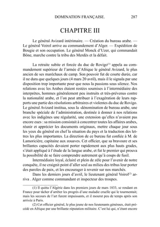 DOMINATION FRANÇAISE. 287
CHAPITRE III
Le général Avizard intérimaire. — Création du bureau arabe. —
Le général Voirol arrive au commandement d’Alger. — Expédition de
Bougie et son occupation. Le général Monck d’Uzer, qui commandait
Bône, marche contre la tribu des Merdès et la défait.
La retraite subite et forcée du duc de Rovigo(1)
appela au com-
mandement supérieur de l’armée d’Afrique le général Avizard, le plus
ancien de ses maréchaux de camp. Son pouvoir fut de courte durée, car
il ne dura que quelques jours (4 mars 20 avril), mais il le signala par une
disposition trop importante pour que nous la passions sous silence. Nos
relations avec les Arabes étaient restées soumises à l’intermédiaire des
interprètes, hommes généralement peu instruits et très-prévenus contre
la nationalité arabe, et l’on peut attribuer à l’exagération de leurs rap-
ports une partie des résolutions arbitraires et violentes du duc de Rovigo.
Le général Avizard institua, sous la -dénomination de bureau arabe, une
branche spéciale de l’administration, destinée à donner à nos relations
avec les indigènes une régularité, une extension qu’elles n’avaient pas
encore eues : sa mission consistait à concentrer toutes les affaires arabes,
réunir et apprécier les documents originaux, mettre chaque jour sous
les yeux du général en chef la situation du pays et la traduction des let-
tres les plus importantes. La direction de ce bureau fut conﬁée à M. de
Lamoricière, capitaine aux zouaves. Cet ofﬁcier, que sa bravoure et ses
brillantes capacités devaient porter rapidement aux plus hauts grades,
s’était appliqué à l’étude de la langue arabe, et fut le premier qui prouva
la possibilité de se faire comprendre autrement qu’à coups de fusil.
Intermédiaire loyal, éclairé et plein de zèle pour l’avenir de notre
conquête, il ne craignit point d’aller seul au milieu des tribus leur porter
des paroles de paix, et les encourager à revenir sur nos marchés.
Dans les derniers jours d’avril, le lieutenant général Voirol(2)
ar-
riva . Alger comme commandant et inspecteur des troupes.
____________________
(1) Il quitta l’Algérie dans les premiers jours de mars 1833, se rendant en
France pour tâcher d’arrêter les progrès d’une maladie cruelle qui le tourmentait;
mais les secours de l’art furent impuissants, et il mourut peu de temps après son
arrivée à Paris.
(2) Cet ofﬁcier général, le plus jeune de nos lieutenants généraux, était pré-
cédé en Afrique par une brillante réputation militaire. C’est lui qui, n’étant encore
 