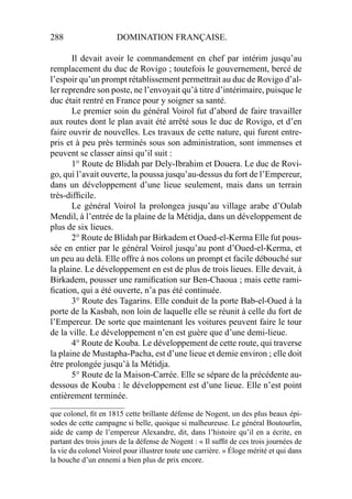 288 DOMINATION FRANÇAISE.
Il devait avoir le commandement en chef par intérim jusqu’au
remplacement du duc de Rovigo ; toutefois le gouvernement, bercé de
l’espoir qu’un prompt rétablissement permettrait au duc de Rovigo d’al-
ler reprendre son poste, ne l’envoyait qu’à titre d’intérimaire, puisque le
duc était rentré en France pour y soigner sa santé.
Le premier soin du général Voirol fut d’abord de faire travailler
aux routes dont le plan avait été arrêté sous le duc de Rovigo, et d’en
faire ouvrir de nouvelles. Les travaux de cette nature, qui furent entre-
pris et à peu près terminés sous son administration, sont immenses et
peuvent se classer ainsi qu’il suit :
1° Route de Blidah par Dely-Ibrahim et Douera. Le duc de Rovi-
go, qui l’avait ouverte, la poussa jusqu’au-dessus du fort de l’Empereur,
dans un développement d’une lieue seulement, mais dans un terrain
très-difﬁcile.
Le général Voirol la prolongea jusqu’au village arabe d’Oulab
Mendil, à l’entrée de la plaine de la Métidja, dans un développement de
plus de six lieues.
2° Route de Blidah par Birkadem et Oued-el-Kerma Elle fut pous-
sée en entier par le général Voirol jusqu’au pont d’Oued-el-Kerma, et
un peu au delà. Elle offre à nos colons un prompt et facile débouché sur
la plaine. Le développement en est de plus de trois lieues. Elle devait, à
Birkadem, pousser une ramiﬁcation sur Ben-Chaoua ; mais cette rami-
ﬁcation, qui a été ouverte, n’a pas été continuée.
3° Route des Tagarins. Elle conduit de la porte Bab-el-Oued à la
porte de la Kasbah, non loin de laquelle elle se réunit à celle du fort de
l’Empereur. De sorte que maintenant les voitures peuvent faire le tour
de la ville. Le développement n’en est guère que d’une demi-lieue.
4° Route de Kouba. Le développement de cette route, qui traverse
la plaine de Mustapha-Pacha, est d’une lieue et demie environ ; elle doit
être prolongée jusqu’à la Métidja.
5° Route de la Maison-Carrée. Elle se sépare de la précédente au-
dessous de Kouba : le développement est d’une lieue. Elle n’est point
entièrement terminée.
_____________________
que colonel, ﬁt en 1815 cette brillante défense de Nogent, un des plus beaux épi-
sodes de cette campagne si belle, quoique si malheureuse. Le général Boutourlin,
aide de camp de l’empereur Alexandre, dit, dans l’histoire qu’il en a écrite, en
partant des trois jours de la défense de Nogent : « Il sufﬁt de ces trois journées de
la vie du colonel Voirol pour illustrer toute une carrière. » Éloge mérité et qui dans
la bouche d’un ennemi a bien plus de prix encore.
 