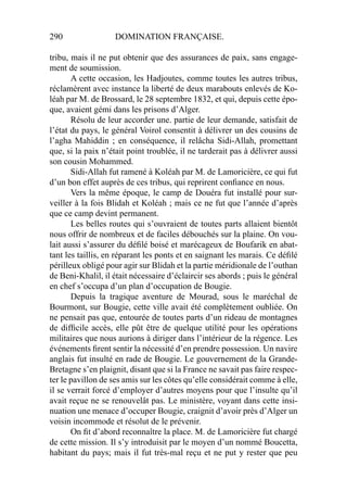 290 DOMINATION FRANÇAISE.
tribu, mais il ne put obtenir que des assurances de paix, sans engage-
ment de soumission.
A cette occasion, les Hadjoutes, comme toutes les autres tribus,
réclamèrent avec instance la liberté de deux marabouts enlevés de Ko-
léah par M. de Brossard, le 28 septembre 1832, et qui, depuis cette épo-
que, avaient gémi dans les prisons d’Alger.
Résolu de leur accorder une. partie de leur demande, satisfait de
l’état du pays, le général Voirol consentit à délivrer un des cousins de
l’agha Mahiddin ; en conséquence, il relâcha Sidi-Allah, promettant
que, si la paix n’était point troublée, il ne tarderait pas à délivrer aussi
son cousin Mohammed.
Sidi-Allah fut ramené à Koléah par M. de Lamoricière, ce qui fut
d’un bon effet auprès de ces tribus, qui reprirent conﬁance en nous.
Vers la même époque, le camp de Douéra fut installé pour sur-
veiller à la fois Blidah et Koléah ; mais ce ne fut que l’année d’après
que ce camp devint permanent.
Les belles routes qui s’ouvraient de toutes parts allaient bientôt
nous offrir de nombreux et de faciles débouchés sur la plaine. On vou-
lait aussi s’assurer du déﬁlé boisé et marécageux de Boufarik en abat-
tant les taillis, en réparant les ponts et en saignant les marais. Ce déﬁlé
périlleux obligé pour agir sur Blidah et la partie méridionale de l’outhan
de Beni-Khalil, il était nécessaire d’éclaircir ses abords ; puis le général
en chef s’occupa d’un plan d’occupation de Bougie.
Depuis la tragique aventure de Mourad, sous le maréchal de
Bourmont, sur Bougie, cette ville avait été complètement oubliée. On
ne pensait pas que, entourée de toutes parts d’un rideau de montagnes
de difﬁcile accès, elle pût être de quelque utilité pour les opérations
militaires que nous aurions à diriger dans l’intérieur de la régence. Les
événements ﬁrent sentir la nécessité d’en prendre possession. Un navire
anglais fut insulté en rade de Bougie. Le gouvernement de la Grande-
Bretagne s’en plaignit, disant que si la France ne savait pas faire respec-
ter le pavillon de ses amis sur les côtes qu’elle considérait comme à elle,
il se verrait forcé d’employer d’autres moyens pour que l’insulte qu’il
avait reçue ne se renouvelât pas. Le ministère, voyant dans cette insi-
nuation une menace d’occuper Bougie, craignit d’avoir près d’Alger un
voisin incommode et résolut de le prévenir.
On ﬁt d’abord reconnaître la place. M. de Lamoricière fut chargé
de cette mission. Il s’y introduisit par le moyen d’un nommé Boucetta,
habitant du pays; mais il fut très-mal reçu et ne put y rester que peu
 