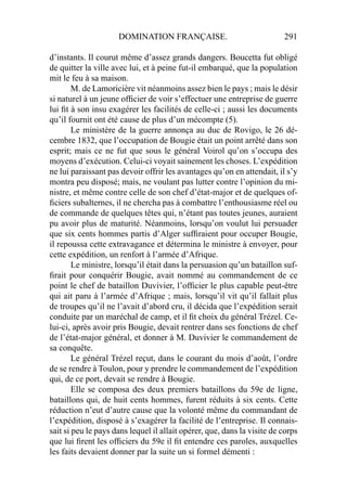 DOMINATION FRANÇAISE. 291
d’instants. Il courut même d’assez grands dangers. Boucetta fut obligé
de quitter la ville avec lui, et à peine fut-il embarqué, que la population
mit le feu à sa maison.
M. de Lamoricière vit néanmoins assez bien le pays ; mais le désir
si naturel à un jeune ofﬁcier de voir s’effectuer une entreprise de guerre
lui ﬁt à son insu exagérer les facilités de celle-ci ; aussi les documents
qu’il fournit ont été cause de plus d’un mécompte (5).
Le ministère de la guerre annonça au duc de Rovigo, le 26 dé-
cembre 1832, que l’occupation de Bougie était un point arrêté dans son
esprit; mais ce ne fut que sous le général Voirol qu’on s’occupa des
moyens d’exécution. Celui-ci voyait sainement les choses. L’expédition
ne lui paraissant pas devoir offrir les avantages qu’on en attendait, il s’y
montra peu disposé; mais, ne voulant pas lutter contre l’opinion du mi-
nistre, et même contre celle de son chef d’état-major et de quelques of-
ﬁciers subalternes, il ne chercha pas à combattre l’enthousiasme réel ou
de commande de quelques têtes qui, n’étant pas toutes jeunes, auraient
pu avoir plus de maturité. Néanmoins, lorsqu’on voulut lui persuader
que six cents hommes partis d’Alger sufﬁraient pour occuper Bougie,
il repoussa cette extravagance et détermina le ministre à envoyer, pour
cette expédition, un renfort à l’armée d’Afrique.
Le ministre, lorsqu’il était dans la persuasion qu’un bataillon suf-
ﬁrait pour conquérir Bougie, avait nommé au commandement de ce
point le chef de bataillon Duvivier, l’ofﬁcier le plus capable peut-être
qui ait paru à l’armée d’Afrique ; mais, lorsqu’il vit qu’il fallait plus
de troupes qu’il ne l’avait d’abord cru, il décida que l’expédition serait
conduite par un maréchal de camp, et il ﬁt choix du général Trézel. Ce-
lui-ci, après avoir pris Bougie, devait rentrer dans ses fonctions de chef
de l’état-major général, et donner à M. Duvivier le commandement de
sa conquête.
Le général Trézel reçut, dans le courant du mois d’août, l’ordre
de se rendre à Toulon, pour y prendre le commandement de l’expédition
qui, de ce port, devait se rendre à Bougie.
Elle se composa des deux premiers bataillons du 59e de ligne,
bataillons qui, de huit cents hommes, furent réduits à six cents. Cette
réduction n’eut d’autre cause que la volonté même du commandant de
l’expédition, disposé à s’exagérer la facilité de l’entreprise. Il connais-
sait si peu le pays dans lequel il allait opérer, que, dans la visite de corps
que lui ﬁrent les ofﬁciers du 59e il ﬁt entendre ces paroles, auxquelles
les faits devaient donner par la suite un si formel démenti :
 