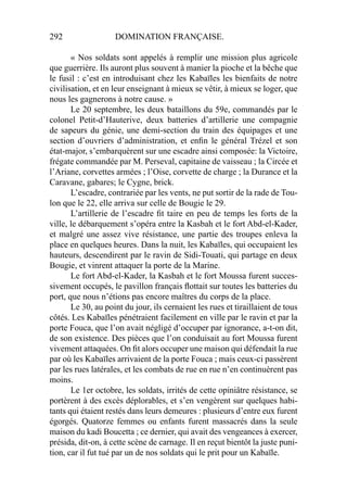 292 DOMINATION FRANÇAISE.
« Nos soldats sont appelés à remplir une mission plus agricole
que guerrière. Ils auront plus souvent à manier la pioche et la bêche que
le fusil : c’est en introduisant chez les Kabaïles les bienfaits de notre
civilisation, et en leur enseignant à mieux se vêtir, à mieux se loger, que
nous les gagnerons à notre cause. »
Le 20 septembre, les deux bataillons du 59e, commandés par le
colonel Petit-d’Hauterive, deux batteries d’artillerie une compagnie
de sapeurs du génie, une demi-section du train des équipages et une
section d’ouvriers d’administration, et enﬁn le général Trézel et son
état-major, s’embarquèrent sur une escadre ainsi composée: la Victoire,
frégate commandée par M. Perseval, capitaine de vaisseau ; la Circée et
l’Ariane, corvettes armées ; l’Oise, corvette de charge ; la Durance et la
Caravane, gabares; le Cygne, brick.
L’escadre, contrariée par les vents, ne put sortir de la rade de Tou-
lon que le 22, elle arriva sur celle de Bougie le 29.
L’artillerie de l’escadre ﬁt taire en peu de temps les forts de la
ville, le débarquement s’opéra entre la Kasbah et le fort Abd-el-Kader,
et malgré une assez vive résistance, une partie des troupes enleva la
place en quelques heures. Dans la nuit, les Kabaïles, qui occupaient les
hauteurs, descendirent par le ravin de Sidi-Touati, qui partage en deux
Bougie, et vinrent attaquer la porte de la Marine.
Le fort Abd-el-Kader, la Kasbah et le fort Moussa furent succes-
sivement occupés, le pavillon français ﬂottait sur toutes les batteries du
port, que nous n’étions pas encore maîtres du corps de la place.
Le 30, au point du jour, ils cernaient les rues et tiraillaient de tous
côtés. Les Kabaïles pénétraient facilement en ville par le ravin et par la
porte Fouca, que l’on avait négligé d’occuper par ignorance, a-t-on dit,
de son existence. Des pièces que l’on conduisait au fort Moussa furent
vivement attaquées. On ﬁt alors occuper une maison qui défendait la rue
par où les Kabaïles arrivaient de la porte Fouca ; mais ceux-ci passèrent
par les rues latérales, et les combats de rue en rue n’en continuèrent pas
moins.
Le 1er octobre, les soldats, irrités de cette opiniâtre résistance, se
portèrent à des excès déplorables, et s’en vengèrent sur quelques habi-
tants qui étaient restés dans leurs demeures : plusieurs d’entre eux furent
égorgés. Quatorze femmes ou enfants furent massacrés dans la seule
maison du kadi Boucetta ; ce dernier, qui avait des vengeances à exercer,
présida, dit-on, à cette scène de carnage. Il en reçut bientôt la juste puni-
tion, car il fut tué par un de nos soldats qui le prit pour un Kabaïle.
 