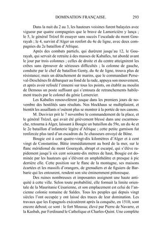 DOMINATION FRANÇAISE. 293
Dans la nuit du 2 au 3, les hauteurs voisines furent balayées avec
vigueur par quatre compagnies que le brave de Lamoricière y lança ;
le 5, le général Trézel ﬁt essayer sans succès l’escalade du mont Gou-
rayah ; le 4, survint d’Alger un renfort du 4e de ligne, avec deux com-
pagnies du 2e bataillon d’Afrique.
Après des combats partiels, qui durèrent jusqu’au 12, le Gou-
rayah, qui servait de retraite à des masses de Kabaïles, tut abordé avant
le jour par trois colonnes ; celles de droite et du centre atteignirent les
crêtes sans éprouver de sérieuses difﬁcultés ; la colonne de gauche,
conduite par le chef de bataillon Genty, du 4e de ligne, trouva plus de
résistance; mais un détachement de marins, que le commandant Perse-
val-Deschênes ﬁt débarquer au fond de la rade, appuya son mouvement,
et après avoir refoulé l’ennemi sur tous les points, on établit au moulin
de Demous un poste sufﬁsant qui s’entoura de retranchements habile-
ment tracés par le colonel du génie Lemercier.
Les Kabaïles renouvelèrent jusque dans les premiers jours de no-
vembre des hostilités sans résultats. Nos blockhaus se multipliaient, et
bientôt les assaillants n’osèrent plus se montrer à la portée de nos canons.
M. Duvivier prit le 7 novembre le commandement de la place, et
le général Trézel, qui avait été grièvement blessé dans une escarmou-
che, retourna à Alger, laissant à Bougie un bataillon du 59e, un du 4e et
le 2e bataillon d’infanterie légère d’Afrique ; cette petite garnison fut
renforcée plus tard d’un escadron du 3e chasseurs envoyé de Bône.
Bougie est à cent quatre-vingt-dix kilomètres d’Alger et à cent
vingt de Constantine. Bâtie immédiatement au bord de la mer, sur le
ﬂanc méridional du mont Gourayah, abrupt et escarpé, qui s’élève ra-
pidement jusqu’à six cent soixante-dix mètres de haut, Bougie est do-
minée par les hauteurs qui s’élèvent en amphithéâtre et presque à pic
derrière elle. Cette position sur le ﬂanc de la montagne, ses maisons
écartées et les massifs d’orangers, de grenadiers et de ﬁguiers de Bar-
barie qui les entourent, rendent son site éminemment pittoresque.
Des ruines nombreuses et imposantes assignent une haute anti-
quité à cette ville. Selon toute probabilité, elle formait la limite orien-
tale de la Mauritanie Césarienne, et son emplacement est celui de l’an-
cienne colonie romaine de Saldes. Tous les peuples qui depuis vingt
siècles l’ont occupée y ont laissé des traces de leur domination. Les
travaux que les Espagnols exécutèrent après la conquête, en 1510, sont
encore debout; ce sont : le fort Moussa; élevé par Pierre de Navarre, et
la Kasbah, par Ferdinand le Catholique et Charles-Quint. Une complète
 