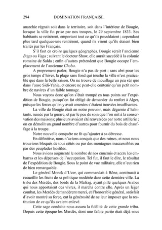 294 DOMINATION FRANÇAISE.
anarchie régnait soit dans le territoire, soit dans l’intérieur de Bougie,
lorsque la ville fut prise par nos troupes, le 29 septembre 1833. Ses
habitants se retirèrent, emportant tout ce qu’ils possédaient ; cependant
plus tard quelques-uns rentrèrent, quand ils virent qu’ils étaient bien
traités par les Français.
S’il faut en croire quelques géographes. Bougie serait l’ancienne
Baga ou Vaga ; suivant le docteur Shaw, elle aurait succédé à la colonie
romaine de Salda ; enﬁn d’autres prétendent que Bougie occupe l’em-
placement de l’ancienne Choba.
A proprement parler, Bougie n’a pas de port ; sans abri pour les
gros temps d’hiver, la plage sans fond qui touche la ville n’est pratica-
ble que dans la belle saison. On ne trouve de mouillage un peu sûr que
dans l’anse Sidi-Yahia, et encore ne peut-elle contenir qu’un petit nom-
bre de navires d’un faible tonnage.
Nous voyons donc qu’on s’était trompé en tous points sur l’expé-
dition de Bougie, puisqu’on fut obligé de demander du renfort à Alger,
puisque les forces qu’on y avait amenées s’étaient trouvées insufﬁsantes.
La ville de Bougie était en notre pouvoir, mais dégarnie d’habi-
tants, ruinée par la guerre, et par le peu de soin que l’on mit à la conser-
vation des maisons; plusieurs avaient été renversées par notre artillerie ;
on en démolit un grand nombre d’autres pour fournir du bois de chauf-
fage à la troupe.
Notre nouvelle conquête ne ﬁt qu’ajouter à sa détresse.
En déﬁnitive, nous n’avions conquis que des ruines, et nous nous
trouvions bloqués de tous côtés ou par des montagnes inaccessibles ou
par des peuplades hostiles.
Nous avions augmenté le nombre de nos ennemis et accru les em-
barras et les dépenses de l’occupation. Tel fut, il faut le dire, le résultat
de l’expédition de Bougie. Sous le point de vue militaire, elle n’eut rien
de bien remarquable.
Le général Monck d’Uzer, qui commandait à Bône, continuait à
recueillir les fruits de sa politique modérée dans cette dernière ville. La
tribu des Merdès, des bords de la Mafrag, ayant pillé quelques Arabes
qui nous apportaient des vivres, il marcha contre elle. Après un léger
combat, les Merdès demandèrent merci, et l’honorable général, satisfait
d’avoir montré sa force, eut la générosité de ne leur imposer que la res-
titution de ce qu’ils avaient enlevé.
Cette sage conduite nous assura la ﬁdélité de cette grande tribu.
Depuis cette époque les Merdès, dont une faible partie était déjà sous
 