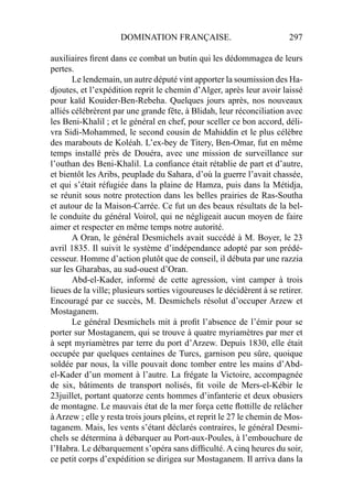 DOMINATION FRANÇAISE. 297
auxiliaires ﬁrent dans ce combat un butin qui les dédommagea de leurs
pertes.
Le lendemain, un autre député vint apporter la soumission des Ha-
djoutes, et l’expédition reprit le chemin d’Alger, après leur avoir laissé
pour kaïd Kouider-Ben-Rebeha. Quelques jours après, nos nouveaux
alliés célébrèrent par une grande fête, à Blidah, leur réconciliation avec
les Beni-Khalil ; et le général en chef, pour sceller ce bon accord, déli-
vra Sidi-Mohammed, le second cousin de Mahiddin et le plus célèbre
des marabouts de Koléah. L’ex-bey de Titery, Ben-Omar, fut en même
temps installé près de Douéra, avec une mission de surveillance sur
l’outhan des Beni-Khalil. La conﬁance était rétablie de part et d’autre,
et bientôt les Aribs, peuplade du Sahara, d’où la guerre l’avait chassée,
et qui s’était réfugiée dans la plaine de Hamza, puis dans la Métidja,
se réunit sous notre protection dans les belles prairies de Ras-Southa
et autour de la Maison-Carrée. Ce fut un des beaux résultats de la bel-
le conduite du général Voirol, qui ne négligeait aucun moyen de faire
aimer et respecter en même temps notre autorité.
A Oran, le général Desmichels avait succédé à M. Boyer, le 23
avril 1835. Il suivit le système d’indépendance adopté par son prédé-
cesseur. Homme d’action plutôt que de conseil, il débuta par une razzia
sur les Gharabas, au sud-ouest d’Oran.
Abd-el-Kader, informé de cette agression, vint camper à trois
lieues de la ville; plusieurs sorties vigoureuses le décidèrent à se retirer.
Encouragé par ce succès, M. Desmichels résolut d’occuper Arzew et
Mostaganem.
Le général Desmichels mit à proﬁt l’absence de l’émir pour se
porter sur Mostaganem, qui se trouve à quatre myriamètres par mer et
à sept myriamètres par terre du port d’Arzew. Depuis 1830, elle était
occupée par quelques centaines de Turcs, garnison peu sûre, quoique
soldée par nous, la ville pouvait donc tomber entre les mains d’Abd-
el-Kader d’un moment à l’autre. La frégate la Victoire, accompagnée
de six, bâtiments de transport nolisés, ﬁt voile de Mers-el-Kébir le
23juillet, portant quatorze cents hommes d’infanterie et deux obusiers
de montagne. Le mauvais état de la mer força cette ﬂottille de relâcher
à Arzew ; elle y resta trois jours pleins, et reprit le 27 le chemin de Mos-
taganem. Mais, les vents s’étant déclarés contraires, le général Desmi-
chels se détermina à débarquer au Port-aux-Poules, à l’embouchure de
l’Habra. Le débarquement s’opéra sans difﬁculté. A cinq heures du soir,
ce petit corps d’expédition se dirigea sur Mostaganem. Il arriva dans la
 