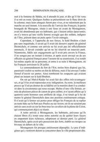 298 DOMINATION FRANÇAISE.
nuit à la fontaine de Sdidia, où il attendit le jour, et dès qu’il fut venu
il se mit en route. Quelques Arabes se présentèrent sur le ﬂanc droit de
la colonne; mais leurs attaques furent peu vives, et ne ralentirent pas la
marche un seul instant. A la nouvelle de l’arrivée des Français, la petite
bourgade de Mazagran, située à une lieue en avant de Mostaganem,
avait été abandonnée par ses habitants, qui s’étaient enfuis épouvantés;
on n’y trouva qu’une vieille femme aveugle que des soldats, indignes
de l’être, jetèrent dans un puits après l’avoir outragée.
Cependant, à l’approche de nos forces, le kaïd Ibrahim n’était
pas sans inquiétude; il savait qu’il avait été desservi auprès du général
Desmichels, et comme son arrivée ne lui avait pas été ofﬁciellement
annoncée, il devait craindre qu’on ne lui réservât un mauvais parti.
Néanmoins, ﬁdèle aux engagements qu’il avait pris envers la France,
il ne songea pas un instant à résister, et après avoir envoyé un de ses
ofﬁciers au général français pour l’assurer de sa soumission, il se rendit
lui-même auprès de sa personne, et entra à sa suite à Mostaganem, où
les Français arrivèrent le 28 juillet.
Le commandement du fort de l’Est, moins bien disposé que lui,
paraissait vouloir se mettre en état de défense, mais il lui envoya l’ordre
formel d’ouvrir ses portes. Ainsi tombèrent les soupçons qui avaient
plané un instant sur le kaïd Ibrahim.
On sut qu’Abd-el-Kader lui avait fait des offres très-avantageu-
ses, et qu’il les avait repoussées avec indignation. Au reste, la meilleure
preuve qu’il ait pu donner de sa ﬁdélité est la manière dont il se condui-
sit dans la circonstance qui nous occupe. Maître d’une ville fermée, ar-
mée de plusieurs pièces de canon de gros calibre, et n’ayant affaire qu’à
quatorze cents hommes sans artillerie de siège, il ne tenait qu’à lui de
mettre le général Desmichels dans une position extrêmement critique.
Il n’avait qu’à fermer ses portes pour obliger les Français de se replier
en toute hâte sur le Port-aux-Poules ou sur Arzew, oit ils ne seraient pas
arrivés sans avoir eu sur les bras tous les cavaliers de la plaine de Ceirat,
qui commençaient déjà à se réunir.
A notre arrivée à Mostaganem, les habitants, prévenus qu’ils
étaient libres d’y rester sous notre autorité ou de quitter leurs foyers
en emportant leurs richesses, adoptèrent ce dernier parti. Le général
Desmichels, après avoir pris possession des forts, établit ses troupes au
bivouac en dehors de la ville.
Mostaganem fut presque entièrement dépeuplée. Le peu d’indi-
gènes qui y restèrent durent se concentrer dans la ville proprement dite.
 