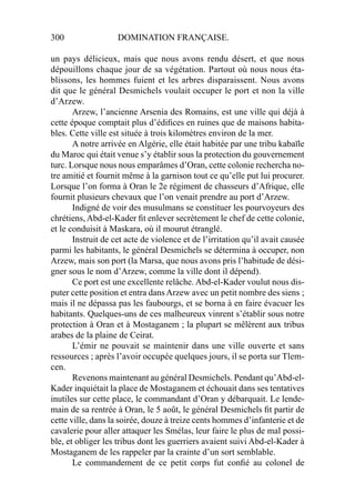 300 DOMINATION FRANÇAISE.
un pays délicieux, mais que nous avons rendu désert, et que nous
dépouillons chaque jour de sa végétation. Partout où nous nous éta-
blissons, les hommes fuient et les arbres disparaissent. Nous avons
dit que le général Desmichels voulait occuper le port et non la ville
d’Arzew.
Arzew, l’ancienne Arsenia des Romains, est une ville qui déjà à
cette époque comptait plus d’édiﬁces en ruines que de maisons habita-
bles. Cette ville est située à trois kilomètres environ de la mer.
A notre arrivée en Algérie, elle était habitée par une tribu kabaïle
du Maroc qui était venue s’y établir sous la protection du gouvernement
turc. Lorsque nous nous emparâmes d’Oran, cette colonie rechercha no-
tre amitié et fournit même à la garnison tout ce qu’elle put lui procurer.
Lorsque l’on forma à Oran le 2e régiment de chasseurs d’Afrique, elle
fournit plusieurs chevaux que l’on venait prendre au port d’Arzew.
Indigné de voir des musulmans se constituer les pourvoyeurs des
chrétiens, Abd-el-Kader ﬁt enlever secrètement le chef de cette colonie,
et le conduisit à Maskara, où il mourut étranglé.
Instruit de cet acte de violence et de l’irritation qu’il avait causée
parmi les habitants, le général Desmichels se détermina à occuper, non
Arzew, mais son port (la Marsa, que nous avons pris l’habitude de dési-
gner sous le nom d’Arzew, comme la ville dont il dépend).
Ce port est une excellente relâche. Abd-el-Kader voulut nous dis-
puter cette position et entra dans Arzew avec un petit nombre des siens ;
mais il ne dépassa pas les faubourgs, et se borna à en faire évacuer les
habitants. Quelques-uns de ces malheureux vinrent s’établir sous notre
protection à Oran et à Mostaganem ; la plupart se mêlèrent aux tribus
arabes de la plaine de Ceirat.
L’émir ne pouvait se maintenir dans une ville ouverte et sans
ressources ; après l’avoir occupée quelques jours, il se porta sur Tlem-
cen.
Revenons maintenant au général Desmichels. Pendant qu’Abd-el-
Kader inquiétait la place de Mostaganem et échouait dans ses tentatives
inutiles sur cette place, le commandant d’Oran y débarquait. Le lende-
main de sa rentrée à Oran, le 5 août, le général Desmichels ﬁt partir de
cette ville, dans la soirée, douze à treize cents hommes d’infanterie et de
cavalerie pour aller attaquer les Smélas, leur faire le plus de mal possi-
ble, et obliger les tribus dont les guerriers avaient suivi Abd-el-Kader à
Mostaganem de les rappeler par la crainte d’un sort semblable.
Le commandement de ce petit corps fut conﬁé au colonel de
 