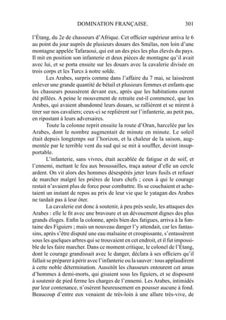 DOMINATION FRANÇAISE. 301
l’Étang, du 2e de chasseurs d’Afrique. Cet ofﬁcier supérieur arriva le 6
au point du jour auprès de plusieurs douars des Smélas, non loin d’une
montagne appelée Tafaraoui, qui est un des pics les plus élevés du pays.
Il mit en position son infanterie et deux pièces de montagne qu’il avait
avec lui, et se porta ensuite sur les douars avec la cavalerie divisée en
trois corps et les Turcs à notre solde.
Les Arabes, surpris comme dans l’affaire du 7 mai, se laissèrent
enlever une grande quantité de bétail et plusieurs femmes et enfants que
les chasseurs poussèrent devant eux, après que les habitations eurent
été pillées. A peine le mouvement de retraite eut-il commencé, que les
Arabes, qui avaient abandonné leurs douars, se rallièrent et se mirent à
tirer sur nos cavaliers; ceux-ci se replièrent sur l’infanterie, au petit pas,
en ripostant à leurs adversaires.
Toute la colonne reprit ensuite la route d’Oran, harcelée par les
Arabes, dont le nombre augmentait de minute en minute. Le soleil
était depuis longtemps sur l’horizon, et la chaleur de la saison, aug-
mentée par le terrible vent du sud qui se mit à soufﬂer, devint insup-
portable.
L’infanterie, sans vivres, était accablée de fatigue et de soif, et
l’ennemi, mettant le feu aux broussailles, traça autour d’elle un cercle
ardent. On vit alors des hommes désespérés jeter leurs fusils et refuser
de marcher malgré les prières de leurs chefs ; ceux à qui le courage
restait n’avaient plus de force pour combattre. Ils se couchaient et ache-
taient un instant de repos au prix de leur vie que le yatagan des Arabes
ne tardait pas à leur ôter.
La cavalerie eut donc à soutenir, à peu près seule, les attaques des
Arabes : elle le ﬁt avec une bravoure et un dévouement dignes des plus
grands éloges. Enﬁn la colonne, après bien des fatigues, arriva à la fon-
taine des Figuiers ; mais un nouveau danger l’y attendait, car les fantas-
sins, après s’être disputé une eau malsaine et croupissante, s’entassèrent
sous les quelques arbres qui se trouvaient en cet endroit, et il fut impossi-
ble de les faire marcher. Dans ce moment critique, le colonel de l’Étang,
dont le courage grandissait avec le danger, déclara à ses ofﬁciers qu’il
fallait se préparer à périr avec l’infanterie ou la sauver : tous applaudirent
à cette noble détermination. Aussitôt les chasseurs entourent cet amas
d’hommes à demi-morts, qui gisaient sous les ﬁguiers, et se disposent
à soutenir de pied ferme les charges de l’ennemi. Les Arabes, intimidés
par leur contenance, n’osèrent heureusement en pousser aucune à fond.
Beaucoup d’entre eux venaient de très-loin à une allure très-vive, de
 
