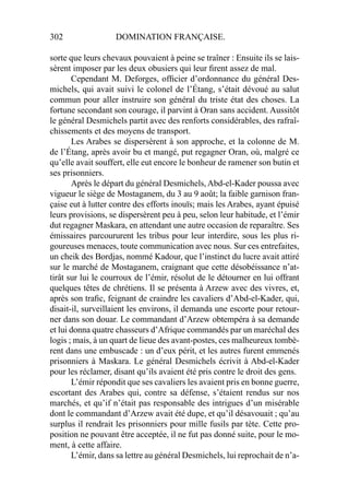 302 DOMINATION FRANÇAISE.
sorte que leurs chevaux pouvaient à peine se traîner : Ensuite ils se lais-
sèrent imposer par les deux obusiers qui leur ﬁrent assez de mal.
Cependant M. Deforges, ofﬁcier d’ordonnance du général Des-
michels, qui avait suivi le colonel de l’Étang, s’était dévoué au salut
commun pour aller instruire son général du triste état des choses. La
fortune secondant son courage, il parvint à Oran sans accident. Aussitôt
le général Desmichels partit avec des renforts considérables, des rafraî-
chissements et des moyens de transport.
Les Arabes se dispersèrent à son approche, et la colonne de M.
de l’Étang, après avoir bu et mangé, put regagner Oran, où, malgré ce
qu’elle avait souffert, elle eut encore le bonheur de ramener son butin et
ses prisonniers.
Après le départ du général Desmichels, Abd-el-Kader poussa avec
vigueur le siège de Mostaganem, du 3 au 9 août; la faible garnison fran-
çaise eut à lutter contre des efforts inouïs; mais les Arabes, ayant épuisé
leurs provisions, se dispersèrent peu à peu, selon leur habitude, et l’émir
dut regagner Maskara, en attendant une autre occasion de reparaître. Ses
émissaires parcoururent les tribus pour leur interdire, sous les plus ri-
goureuses menaces, toute communication avec nous. Sur ces entrefaites,
un cheik des Bordjas, nommé Kadour, que l’instinct du lucre avait attiré
sur le marché de Mostaganem, craignant que cette désobéissance n’at-
tirât sur lui le courroux de l’émir, résolut de le détourner en lui offrant
quelques têtes de chrétiens. Il se présenta à Arzew avec des vivres, et,
après son traﬁc, feignant de craindre les cavaliers d’Abd-el-Kader, qui,
disait-il, surveillaient les environs, il demanda une escorte pour retour-
ner dans son douar. Le commandant d’Arzew obtempéra à sa demande
et lui donna quatre chasseurs d’Afrique commandés par un maréchal des
logis ; mais, à un quart de lieue des avant-postes, ces malheureux tombè-
rent dans une embuscade : un d’eux périt, et les autres furent emmenés
prisonniers à Maskara. Le général Desmichels écrivit à Abd-el-Kader
pour les réclamer, disant qu’ils avaient été pris contre le droit des gens.
L’émir répondit que ses cavaliers les avaient pris en bonne guerre,
escortant des Arabes qui, contre sa défense, s’étaient rendus sur nos
marchés, et qu’if n’était pas responsable des intrigues d’un misérable
dont le commandant d’Arzew avait été dupe, et qu’il désavouait ; qu’au
surplus il rendrait les prisonniers pour mille fusils par tète. Cette pro-
position ne pouvant être acceptée, il ne fut pas donné suite, pour le mo-
ment, à cette affaire.
L’émir, dans sa lettre au général Desmichels, lui reprochait de n’a-
 