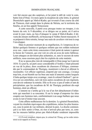 DOMINATION FRANÇAISE. 303
voir fait encore que des surprises, et lui jetait le déﬁ de venir le com-
battre loin d’Oran. Un mois après la réception de cette lettre, le général
Desmichels apprit qu’Abd-el-Kader, qui revenait d’une course du côté
de Tlemcen, était campé dans la plaine de Meleta, sur le territoire des
Smélas, en un lieu appelé Temezourar.
A cette nouvelle, il partit avec presque toutes ses troupes, à six
heures du soir, le 9 décembre, et se dirigea sur ce point, où il arriva
avant le jour; mais, au lieu d’attaquer le camp d’Abd-el-Kader, il dé-
vasta des douars inoffensifs, où beaucoup d’Arabes furent massacrés. Il
se préparait à faire retraite, lorsqu’une nuée de cavaliers vint tout à coup
l’envelopper.
Dans le premier moment de sa stupéfaction, il s’empressa de re-
lâcher quelques femmes et quelques enfants que nos soldats traînaient
avec eux ; mais cette triste concession n’était point de nature à apaiser
la fureur de l’ennemi, qui crut voir en cela un aveu de notre faiblesse.
Leurs attaques en devinrent plus acharnées, et, sans le secours de notre
artillerie, nous eussions payé cher les exploits de cette matinée.
Il ne se passa plus rien de remarquable à Oran jusqu’au 6 janvier
1834. Ce jour-là, un parti assez considérable d’Arabes s’étant présenté
en vue de la place, deux escadrons de chasseurs d’Afrique, comman-
dés par le commandant de Thorigny, montèrent à cheval et allèrent le
reconnaître. Cet ofﬁcier supérieur, emporté par son courage, s’avança
trop loin, et eut bientôt sur les bras une nuée d’ennemis contre lesquels
il lutta quelque temps avec avantage ; mais le colonel Oudinot(1)
, qui ar-
riva sur ces entrefaites, suivi de trois autres escadrons de son régiment,
crut devoir ordonner la retraite. Elle se ﬁt avec si peu d’ordre et tant de
précipitation, que les escadrons de M. de Thorigny perdirent dix-sept
hommes, dont un ofﬁcier.
L’ennemi ne s’arrêta qu’à la vue d’un fort détachement d’infan-
terie qui marchait à sa rencontre. Il eut le temps d’emporter les têtes
coupées aux hommes tués, conformément à un usage barbare que nous
avons le tort d’imiter trop souvent.
Cette affaire malheureuse fut la dernière. Le général Desmichels,
voyant les résultats équivoques des expéditions, même les plus heureu-
ses, sous le point de vue militaire, désirait la paix. La disette commen-
çait à se faire sentir à Oran, où rien n’arrivait plus par terre, et, com-
me les mesures habiles prises par Abd-el-Kader rendaient impossible
____________________
(1) Il avait remplacé, depuis peu, le colonel de l’Étang, qu’un ordre minis-
tériel avait rappelé en France.
 