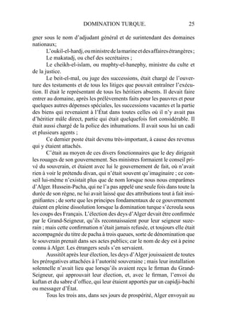DOMINATION TURQUE. 25
gner sous le nom d’adjudant général et de surintendant des domaines
nationaux;
L’oukil-el-hardj,ouministredelamarineetdesaffairesétrangères;
Le makatadj, ou chef des secrétaires ;
Le cheikh-el-islam, ou muphty-el-hanephy, ministre du culte et
de la justice.
Le beit-el-mal, ou juge des successions, était chargé de l’ouver-
ture des testaments et de tous les litiges que pouvait entraîner l’exécu-
tion. Il était le représentant de tous les héritiers absents. Il devait faire
entrer au domaine, après les prélèvements faits pour les pauvres et pour
quelques autres dépenses spéciales, les successions vacantes et la partie
des biens qui revenaient à l’État dans toutes celles où il n’y avait pas
d’héritier mâle direct, partie qui était quelquefois fort considérable. Il
était aussi chargé de la police des inhumations. Il avait sous lui un cadi
et plusieurs agents ;
Ce dernier poste était devenu très-important, à cause des revenus
qui y étaient attachés.
C’était au moyen de ces divers fonctionnaires que le dey dirigeait
les rouages de son gouvernement. Ses ministres formaient le conseil pri-
vé du souverain, et étaient avec lui le gouvernement de fait, où n’avait
rien à voir le prétendu divan, qui n’était souvent qu’imaginaire ; ce con-
seil lui-même n’existait plus que de nom lorsque nous nous emparâmes
d’Alger. Hussein-Pacha, qui ne l’a pas appelé une seule fois dans toute la
durée de son règne, ne lui avait laissé que des attributions tout à fait insi-
gniﬁantes ; de sorte que les principes fondamentaux de ce gouvernement
étaient en pleine dissolution lorsque la domination turque s’écroula sous
les coups des Français. L’élection des deys d’Alger devait être conﬁrmée
par le Grand-Seigneur, qu’ils reconnaissaient pour leur seigneur suze-
rain ; mais cette conﬁrmation n’était jamais refusée, et toujours elle était
accompagnée du titre de pacha à trois queues, sorte de dénomination que
le souverain prenait dans ses actes publics; car le nom de dey est à peine
connu à Alger. Les étrangers seuls s’en servaient.
Aussitôt après leur élection, les deys d’Alger jouissaient de toutes
les prérogatives attachées à l’autorité souveraine ; mais leur installation
solennelle n’avait lieu que lorsqu’ils avaient reçu le ﬁrman du Grand-
Seigneur, qui approuvait leur élection, et, avec le ﬁrman, l’envoi du
kaftan et du sabre d’ofﬁce, qui leur étaient apportés par un capidji-bachi
ou messager d’État.
Tous les trois ans, dans ses jours de prospérité, Alger envoyait au
 