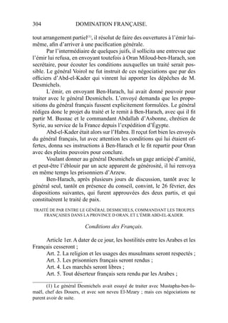 304 DOMINATION FRANÇAISE.
tout arrangement partiel(1)
, il résolut de faire des ouvertures à l’émir lui-
même, aﬁn d’arriver à une paciﬁcation générale.
Par l’intermédiaire de quelques juifs, il sollicita une entrevue que
l’émir lui refusa, en envoyant toutefois à Oran Miloud-ben-Harach, son
secrétaire, pour écouter les conditions auxquelles un traité serait pos-
sible. Le général Voirol ne fut instruit de ces négociations que par des
ofﬁciers d’Abd-el-Kader qui vinrent lui apporter les dépêches de M.
Desmichels.
L`émir, en envoyant Ben-Harach, lui avait donné pouvoir pour
traiter avec le général Desmichels. L’envoyé demanda que les propo-
sitions du général français fussent explicitement formulées. Le général
rédigea donc le projet du traité et le remit à Ben-Harach, avec qui il ﬁt
partir M. Busnac et le commandant Abdallah d’Asbonne, chrétien de
Syrie, au service de la France depuis l’expédition d’Égypte.
Abd-el-Kader était alors sur l’Habra. Il reçut fort bien les envoyés
du général français, lut avec attention les conditions qui lui étaient of-
fertes, donna ses instructions à Ben-Harach et le ﬁt repartir pour Oran
avec des pleins pouvoirs pour conclure.
Voulant donner au général Desmichels un gage anticipé d’amitié,
et peut-être l’éblouir par un acte apparent de générosité, il lui renvoya
en même temps les prisonniers d’Arzew.
Ben-Harach, après plusieurs jours de discussion, tantôt avec le
général seul, tantôt en présence du conseil, convint, le 26 février, des
dispositions suivantes, qui furent approuvées des deux partis, et qui
constituèrent le traité de paix.
TRAITÉ DE PAR ENTRE LE GÉNÉRAL DESMICHELS, COMMANDANT LES TROUPES
FRANÇAISES DANS LA PROVINCE D ORAN, ET L’ÉMIR ABD-EL-KADER.
Conditions des Français.
Article 1er. A dater de ce jour, les hostilités entre les Arabes et les
Français cesseront ;
Art. 2. La religion et les usages des musulmans seront respectés ;
Art. 3. Les prisonniers français seront rendus ;
Art. 4. Les marchés seront libres ;
Art. 5. Tout déserteur français sera rendu par les Arabes ;
____________________
(1) Le général Desmichels avait essayé de traiter avec Mustapha-ben-Is-
maël, chef des Douers, et avec son neveu El-Mzary ; mais ces négociations ne
purent avoir de suite.
 