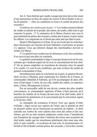 DOMINATION FRANÇAISE. 305
Art. 6. Tout chrétien qui voudra voyager par terre devra être muni
d’une permission revêtue du cachet du consul d’Ab-el-Kader et de ce-
lui du général. — (Sur ces conditions se trouve le cachet du prince des
croyants.)
Conditions des Arabes pour la paix : 1° LesArabes auront la liberté
de vendre et acheter de la poudre, des armes, du soufre, enﬁn tout ce qui
concerne la guerre ; 2° le commerce de la Marsa (Arzew) sera sous le
gouvernement du prince des croyants, comme par le passé, et pour toutes
les affaires. Les cargaisons ne se feront pas autre part que dans le port.
Quant à Mostaganem et à Oran, ils ne recevront que les marchan-
dises nécessaires aux besoins de leurs habitants, et personne ne pourra
s’y opposer. Ceux qui désirent charger des marchandises devront se
rendre à la Marsa.
3° Le général nous rendra tous les déserteurs et les fera enchaîner.
Il ne recevra pas non plus les criminels.
Le général commandant àAlger n’aura pas de pouvoir sur les mu-
sulmans qui viendront auprès de lui avec le consentement de leur chef.
4° On ne pourra empêcher un musulman de retourner chez lui quand
il le voudra. Ce sont là nos conditions, qui sont revêtues du cachet du
général commandant à Oran.
Immédiatement après la conclusion de la paix, le général Desmi-
chels envoya à Maskara, pour représenter les intérêts de la France, le
commandant Abdallah d’Asbonne, qu’il ﬁt accompagner de deux ofﬁ-
ciers d’état-major. L’émir, de son côté, établit des oukils, ou représen-
tants, à Oran, Mostaganem et Arzew.
Par un incroyable oubli de son devoir, comme des plus simples
convenances, le commandant supérieur d’Oran n’était parvenu qu’à
humilier les intérêts de la France devant ceux d’un chef arabe, dont il
sanctionnait les prétentions et la souveraineté par la convention signée
le 26 février 1834.
Le monopole du commerce d’Arzew livré aux agents d’Abd-
el-Kader ; Alger ouvert aux espions de l’émir, que le général en chef
ne pourrait arrêter qu’en fournissant un prétexte de rupture ; le droit
concédé aux Arabes de venir acheter chez nous des armes et des mu-
nitions, qui tôt ou tard seraient employées contre nous; l’interdiction
aux Européens de voyager dans l’intérieur des terres sans un permis du
chef arabe, tandis que les musulmans pénétraient chez nous sans obs-
tacle et sans contrôle ; et au-dessus de tout cela, la reconnaissance of-
ﬁcielle d’Ab-el-Kader comme prince des croyants, c’est-à-dire comme
 