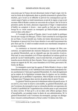 306 DOMINATION FRANÇAISE.
souverain que la France devrait désormais traiter d’égal à égal, tels fu-
rent les fruits de la diplomatie dont se gloriﬁa tristement le général Des-
michels, qui n’avait su ni réﬂéchir ni prévoir les conséquences qui de-
vaient surgir d’après ce traité monstrueux avant de le signer, et qui avait
reconnu Abd-el-Kader comme un souverain de sa façon. Sur la foi de la
première partie du traité, plusieurs négociants d’Alger s’empressèrent
d’établir un comptoir à Arzew ; mais quelle ne fait pas leur surprise
lorsqu’ils se virent soumis au monopole qu’Abd-el-Kader prétendait
exercer dans cette place ?
A l’exemple du pacha d’Égypte, dont il avait étudié la politique
lors de son voyage à la Mecque, l’émir s’était constitué le seul négociant
de ses États; il avait interdit aux Arabes de traiter directement avec les
Européens et prescrit de livrer leurs denrées à son oukil moyennant des
prix ﬁxés par lui. L’oukil revendait ensuite aux marchands européens à
un taux exorbitant.
Le commerce se trouvant entravé par le manque de libre con-
currence, un représentant des maisons françaises à Arzew porta plainte
au général Desmichels, qui ne répondit que par des paroles évasives.
Plus tard, le sous-intendant civil d’Oran reproduisit les mêmes griefs au
point de vue de l’intérêt public ; mais le mal était fait, et le général se re-
trancha encore derrière de faux-fuyants. Nous voyons que vers le même
temps un rapport de M. Sol, sous-intendant civil d’Oran, parvenait à M.
Genty de Bussy.
Le monopole exercé par les agents d’Abd-el-Kader à Arzew y était
formellement dénoncé, et on l’attribuait à des concessions imprudentes fai-
tes secrètement à l’émir par le général Desmichels. Il y était dit également
qu’au mépris de la législation existante dans la régence sur les céréales,
législation qui en prohibait l’exportation, Abd-el-Kader avait été autorisé
à charger pour l’Espagne deux navires de grains dans le port d’Arzew.
Le général Voirol ne pouvait évidemment tolérer de pareils actes. Il
en écrivit, avec toute la réserve convenable, au général Desmichels, qui
nia l’existence du monopole et qui se retrancha derrière son ignorance de
l’arrêté (1) prohibitif de l’exportation des céréales pour ce qui concernait
les deux navires. Il faut qu’il y ait eu dans cette affaire quelque chose
d’inexplicable, car pendant toute la durée de son administration, M. le
général Desmichels a nié l’existence du monopole, quoique ses dénéga-
tions vinssent continuellement se briser contre l’évidence des faits.
____________________
(1) Cet arrêté est du 15 juillet 1832,
 