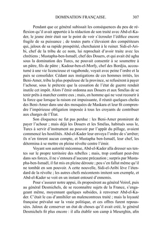 DOMINATION FRANÇAISE. 307
Pendant que ce général subissait les conséquences du peu de ré-
ﬂexion qu’il avait apportée à la rédaction de son traité avec Abd-el-Ka-
der, le jeune émir était sur le point de voir s’écrouler l’édiﬁce encore
fragile de sa puissance ; de toutes parts s’élevaient des compétiteurs
qui, jaloux de sa rapide prospérité, cherchaient à le ruiner. Sidi-el-Ari-
bi, chef de la tribu de ce nom, lui reprochait d’avoir traite avec les
chrétiens ; Mustapha-ben-Ismaël, chef des Douers, et qui avait été agha
sous la domination des Turcs, ne pouvait consentir à se soumettre à
un pâtre, ﬁls de pâtre ; Kadour-ben-el-Morfy, chef des Bordjia, accou-
tumé à une vie licencieuse et vagabonde, voyait avec peine l’ordre et la
paix se consolider. Cédant aux instigations de ces hommes irrités, les
Beni-Amer, tribu la plus populeuse de la province, se refusèrent à payer
l’achour, sous le prétexte que la cessation de l’état de guerre rendait
inutile cet impôt. Alors l’émir ordonna aux Douers et aux Smélas de se
tenir prêts à marcher contre eux ; mais, en homme qui ne veut recourir à
la force que lorsque la raison est impuissante, il réunit quelques cheiks
des Beni-Amer dans une des mosquées de Maskara et leur ﬁt compren-
dre l’impérieuse obligation imposée à tous les croyants de contribuer
aux charges de l’État.
Son éloquence ne fut pas perdue : les Beni-Amer promirent de
payer l’achour ; mais déjà les Douers et les Smélas, habitués sous le,
Turcs à servir d’instrument au pouvoir par l’appât du pillage, avaient
commencé les hostilités. Abd-el-Kader leur envoya l’ordre de s’arrêter;
ils n’en tinrent aucun compte, et Mustapha ben-Ismaël, leur chef, les
détermina à se mettre en pleine révolte centre l’émir.
Voyant son autorité méconnue, Abd-el-Kader alla dresser ses ten-
tes sur le propre territoire des rebelles ; mais, trop conﬁant peut-être
dans ses forces, il ne s’entoura d’aucune précaution ; surpris par Musta-
pha-ben-Ismaël, il fut mis en pleine déroute ; peu s’en fallut même qu’il
ne tombât en son pouvoir. A cette nouvelle, Sidi-el-Aribi lève l’éten-
dard de la révolte ; les autres chefs mécontents imitent son exemple, et
Abd-el-Kader se voit en un instant entouré d’ennemis.
Pour s’assurer notre appui, ils proposèrent au général Voirol, puis
au général Desmichels, de se reconnaître sujets de la France, s’enga-
geant même, moyennant quelques subsides, à renverser Abd-el-Ka-
der. C’était le cas d’annihiler un malencontreux traité ; mais la loyauté
française prévalut sur la vraie politique, et ces offres furent repous-
sées. Jaloux de conserver un état de choses qu’il avait créé, le général
Desmichels ﬁt plus encore : il alla établir son camp à Meserghin, aﬁn
 